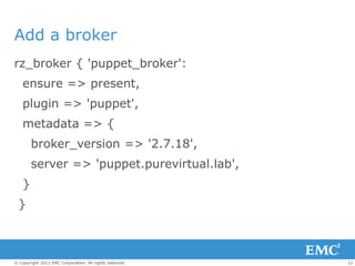 Add a broker
rz_broker { 'puppet_broker':
    ensure => present,
    plugin => 'puppet',
    metadata => {
        broker_version => '2.7.18',
        server => 'puppet.purevirtual.lab',
    }
  }



© Copyright 2012 EMC Corporation. All rights reserved.   12
 