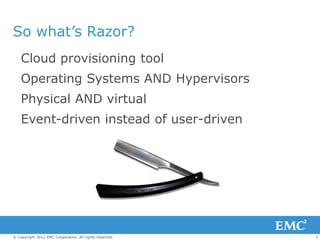 So what’s Razor?
    Cloud provisioning tool
    Operating Systems AND Hypervisors
    Physical AND virtual
    Event-driven instead of user-driven




© Copyright 2012 EMC Corporation. All rights reserved.   2
 