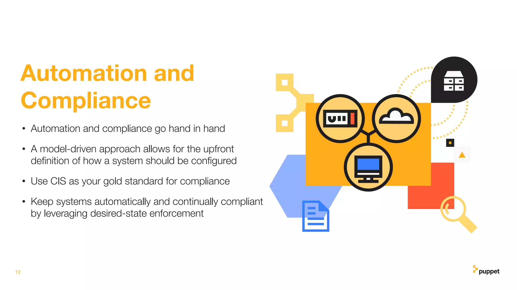 12
Automation and
Compliance
• Automation and compliance go hand in hand
• A model-driven approach allows for the upfront
deﬁnition of how a system should be conﬁgured
• Use CIS as your gold standard for compliance
• Keep systems automatically and continually compliant
by leveraging desired-state enforcement
 