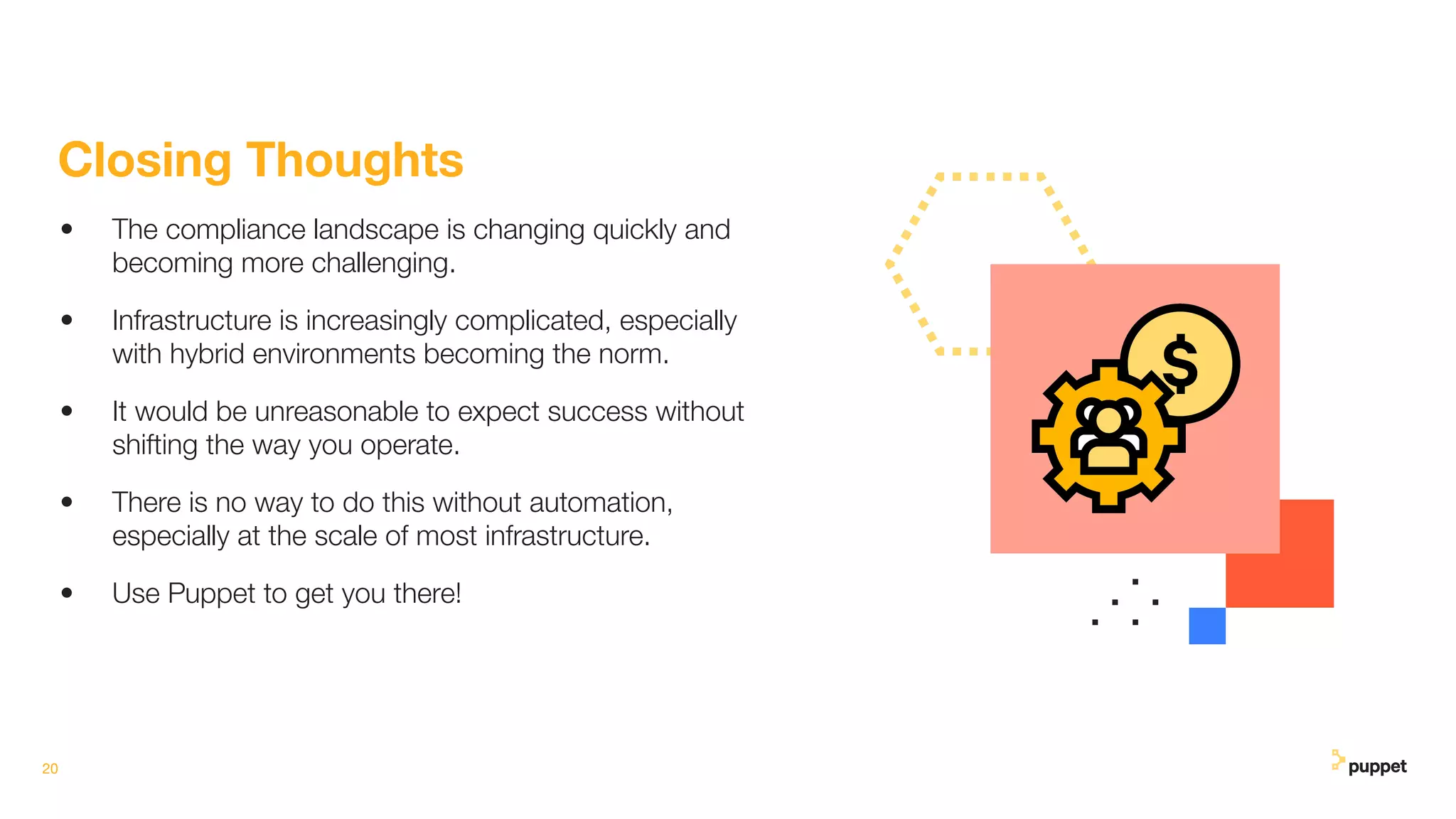 20
Closing Thoughts
• The compliance landscape is changing quickly and
becoming more challenging.
• Infrastructure is increasingly complicated, especially
with hybrid environments becoming the norm.
• It would be unreasonable to expect success without
shifting the way you operate.
• There is no way to do this without automation,
especially at the scale of most infrastructure.
• Use Puppet to get you there!
 