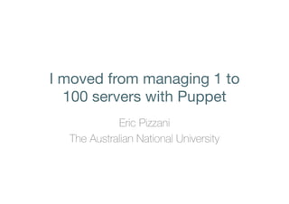 I moved from managing 1 to 
100 servers with Puppet 
Eric Pizzani 
The Australian National University 
 