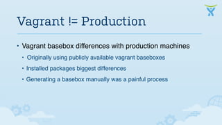 Vagrant != Production 
• Vagrant basebox differences with production machines 
• Originally using publicly available vagrant baseboxes 
• Installed packages biggest differences 
• Generating a basebox manually was a painful process 
 