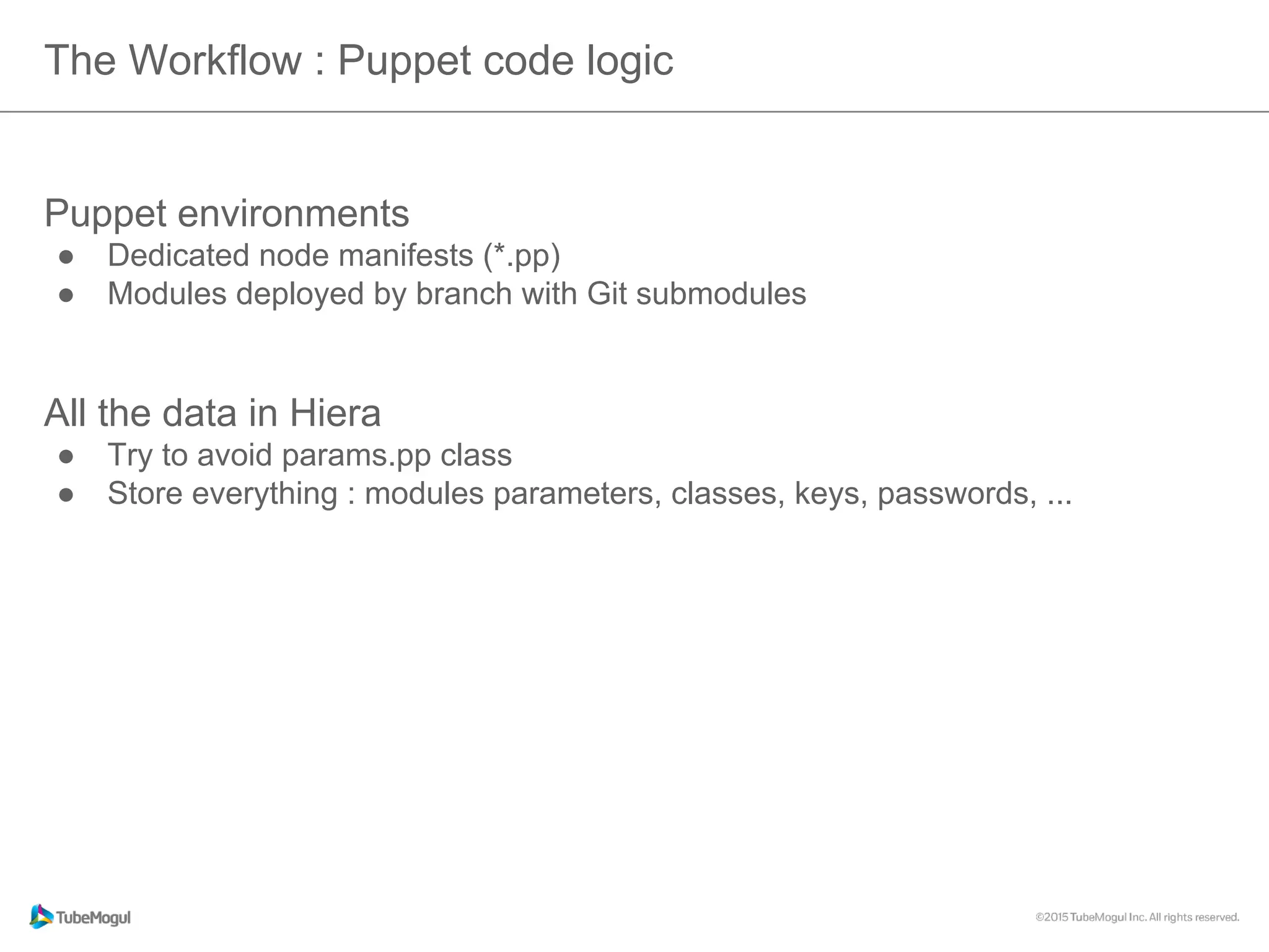 The Workflow : Puppet code logic
Puppet environments
●  Dedicated node manifests (*.pp)
●  Modules deployed by branch with Git submodules
All the data in Hiera
●  Try to avoid params.pp class
●  Store everything : modules parameters, classes, keys, passwords, ...
 