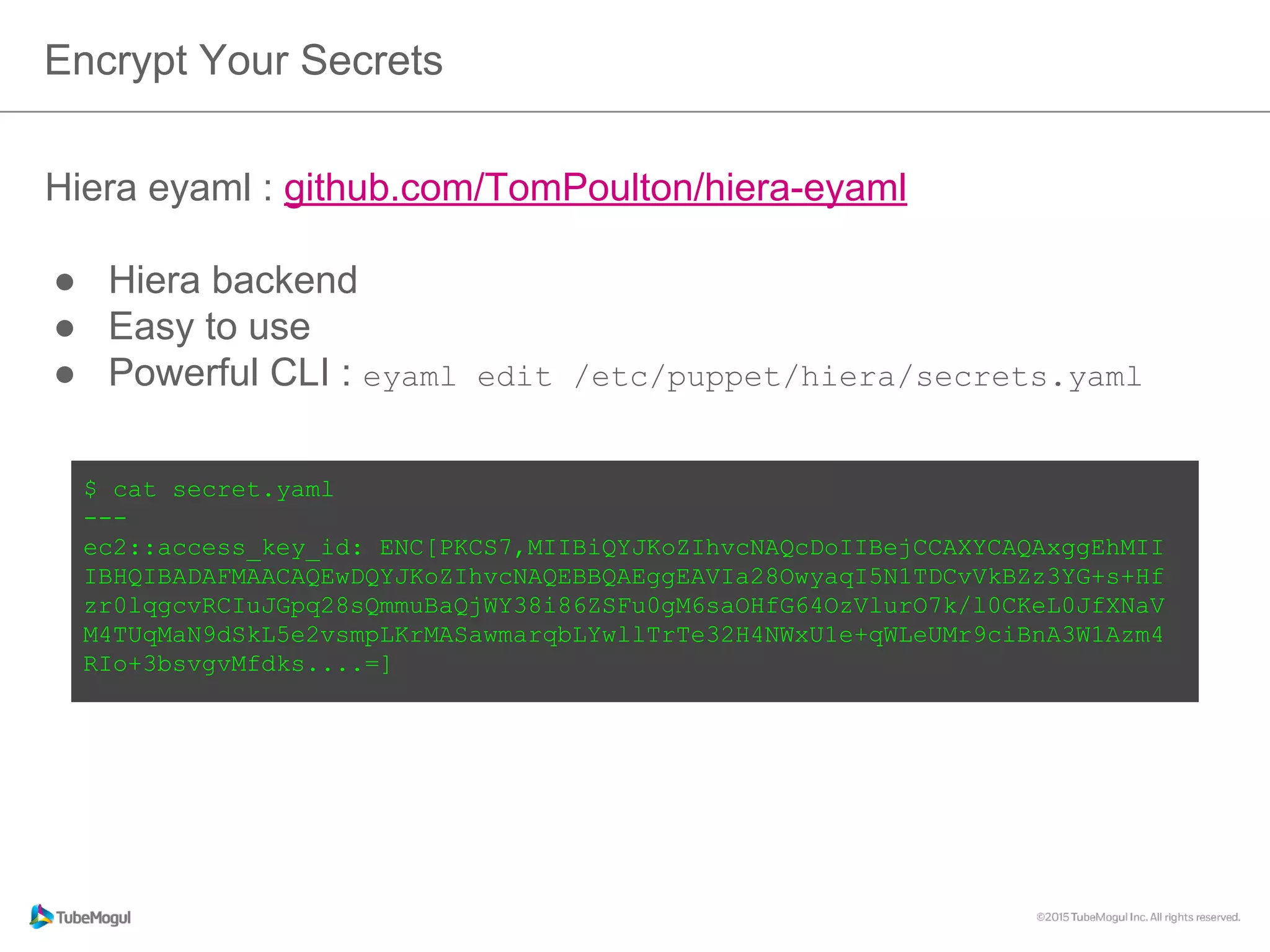 Hiera eyaml : github.com/TomPoulton/hiera-eyaml
●  Hiera backend
●  Easy to use
●  Powerful CLI : eyaml edit /etc/puppet/hiera/secrets.yaml
Encrypt Your Secrets
$ cat secret.yaml
---
ec2::access_key_id: ENC[PKCS7,MIIBiQYJKoZIhvcNAQcDoIIBejCCAXYCAQAxggEhMII
IBHQIBADAFMAACAQEwDQYJKoZIhvcNAQEBBQAEggEAVIa28OwyaqI5N1TDCvVkBZz3YG+s
+Hfzr0lqgcvRCIuJGpq28sQmmuBaQjWY38i86ZSFu0gM6saOHfG64OzVlurO7k/
l0CKeL0JfXNaVM4TUqMaN9dSkL5e2vsmpLKrMASawmarqbLYwllTrTe32H4NWxU1e
+qWLeUMr9ciBnA3W1Azm4RIo+3bsvgvMfdks....=]
 