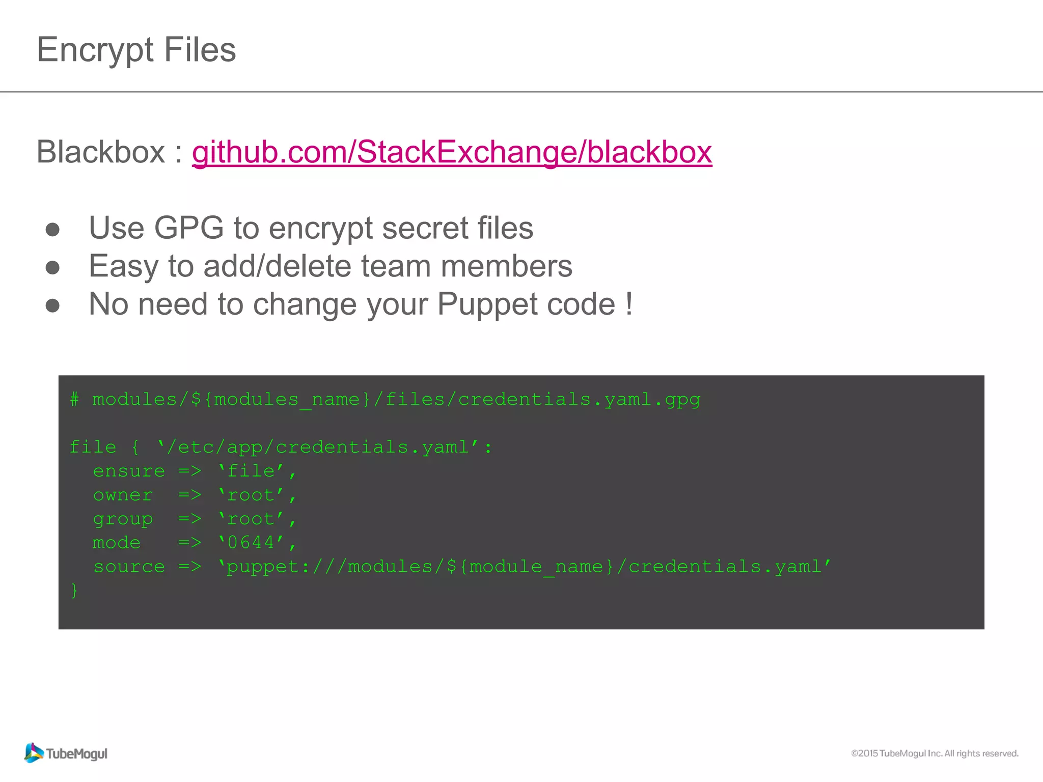 Encrypt Files
Blackbox : github.com/StackExchange/blackbox
●  Use GPG to encrypt secret files
●  Easy to add/delete team members
●  No need to change your Puppet code !
# modules/${modules_name}/files/credentials.yaml.gpg
file { ‘/etc/app/credentials.yaml’:
ensure => ‘file’,
owner => ‘root’,
group => ‘root’,
mode => ‘0644’,
source => ‘puppet:///modules/${module_name}/credentials.yaml’
}
 