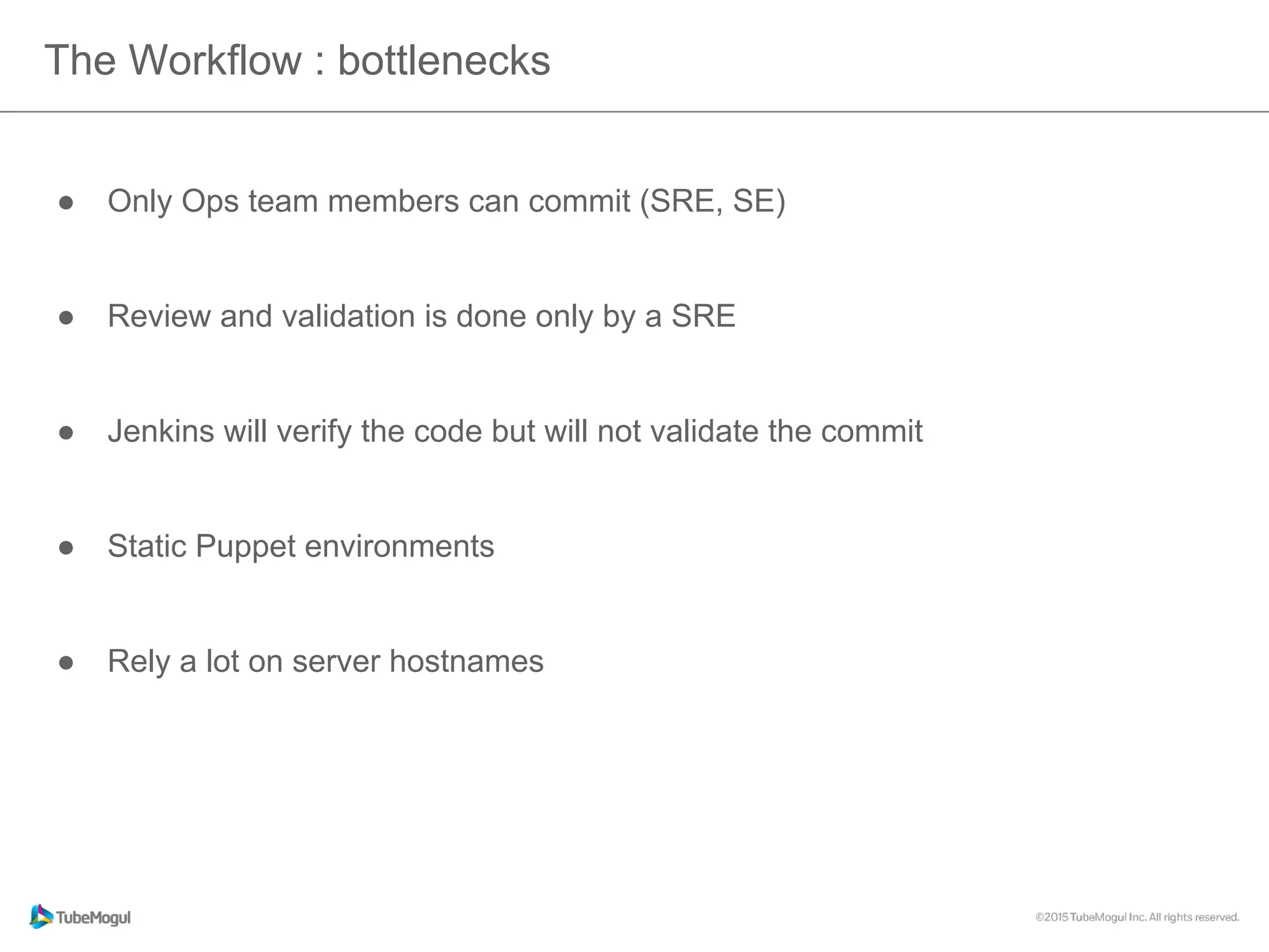 The Workflow : bottlenecks
●  Only Ops team members can commit (SRE, SE)
●  Review and validation is done only by a SRE
●  Jenkins will verify the code but will not validate the commit
●  Static Puppet environments
●  Rely a lot on server hostnames
 