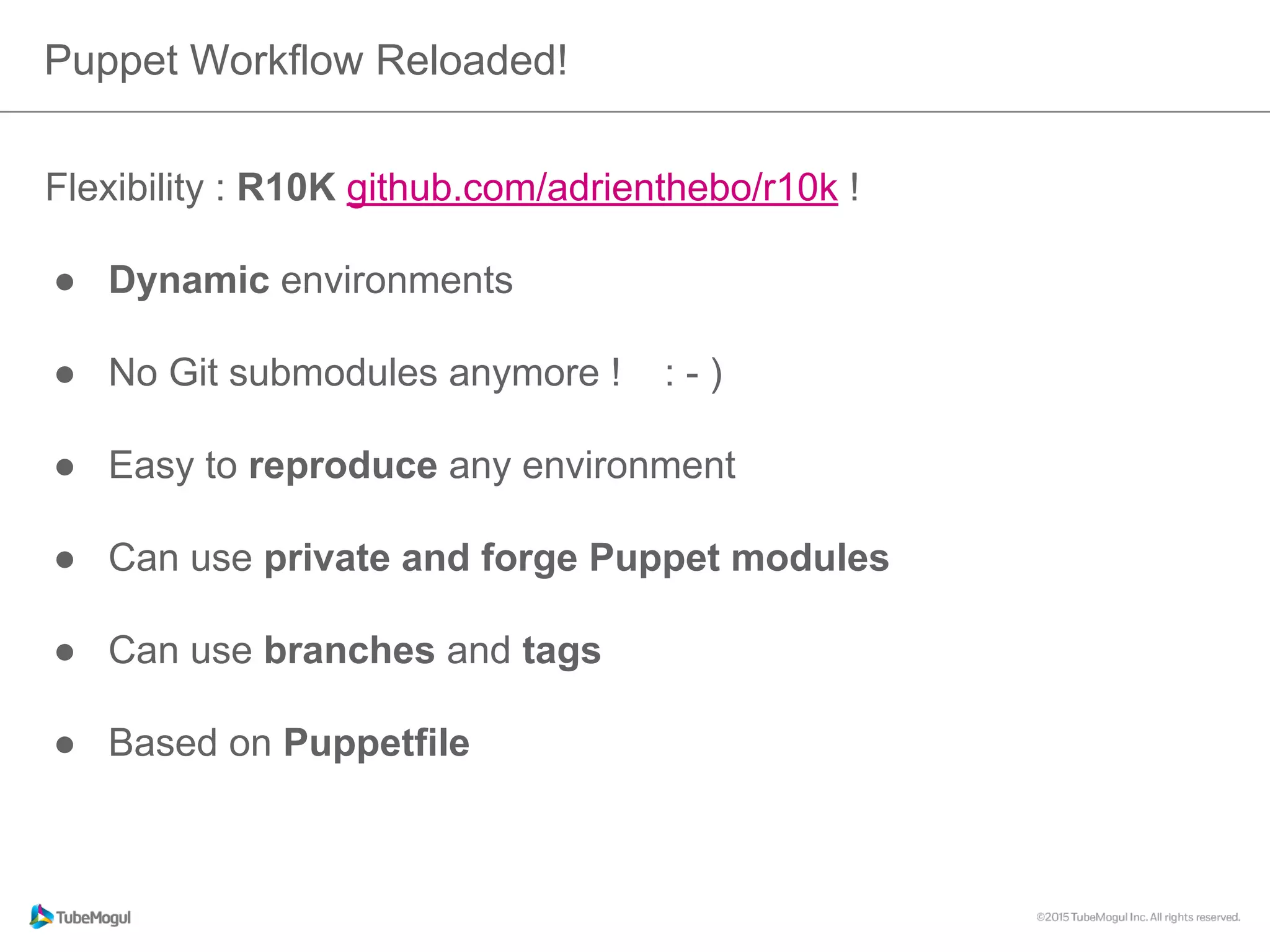 Flexibility : R10K github.com/adrienthebo/r10k !
●  Dynamic environments
●  No Git submodules anymore ! : - )
●  Easy to reproduce any environment
●  Can use private and forge Puppet modules
●  Can use branches and tags
●  Based on Puppetfile
Puppet Workflow Reloaded!
 