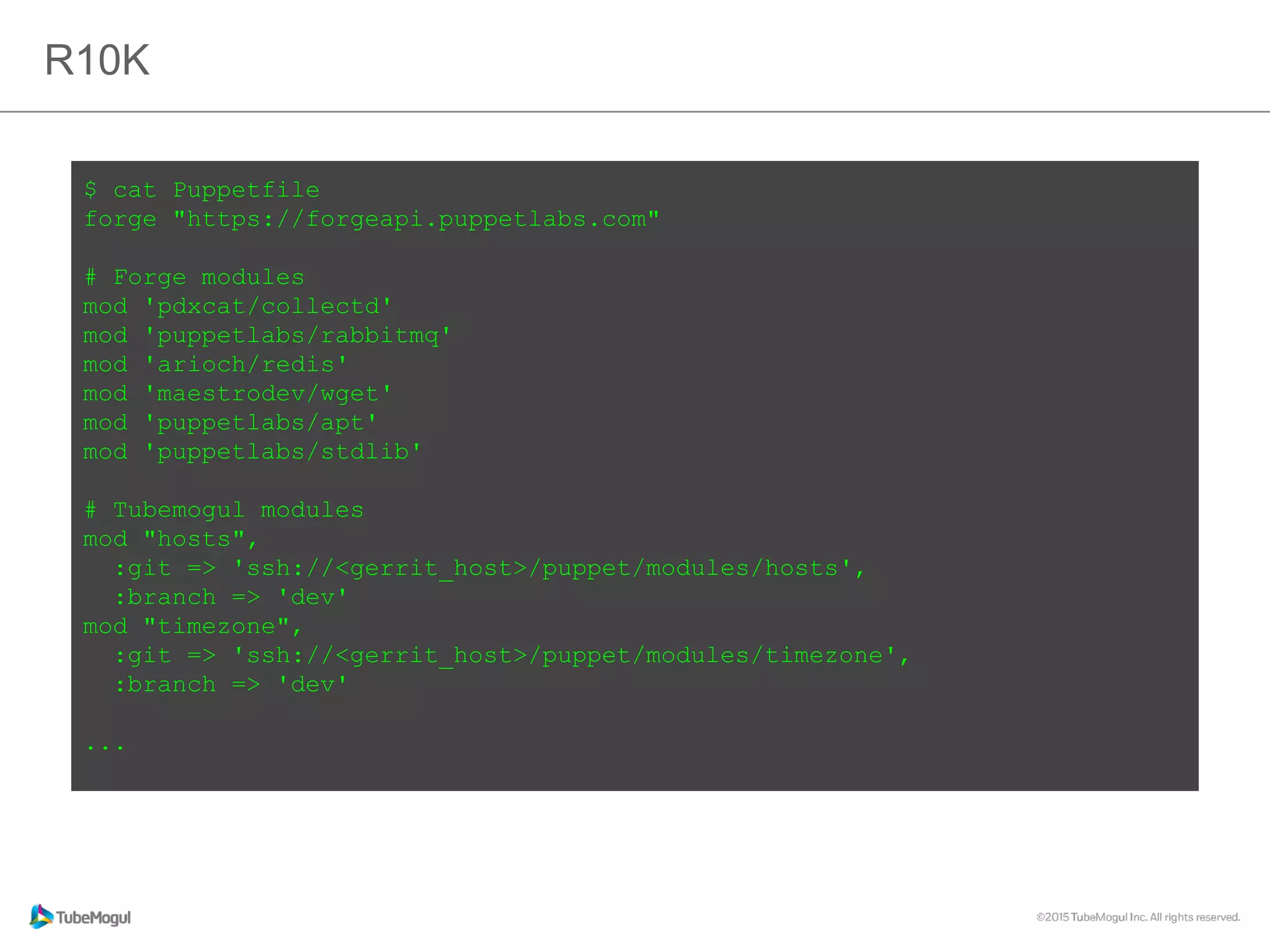 R10K
$ cat Puppetfile
forge "https://forgeapi.puppetlabs.com"
# Forge modules
mod 'pdxcat/collectd'
mod 'puppetlabs/rabbitmq'
mod 'arioch/redis'
mod 'maestrodev/wget'
mod 'puppetlabs/apt'
mod 'puppetlabs/stdlib'
# Tubemogul modules
mod "hosts",
:git => 'ssh://<gerrit_host>/puppet/modules/hosts',
:branch => 'dev'
mod "timezone",
:git => 'ssh://<gerrit_host>/puppet/modules/timezone',
:branch => 'dev'
...
 