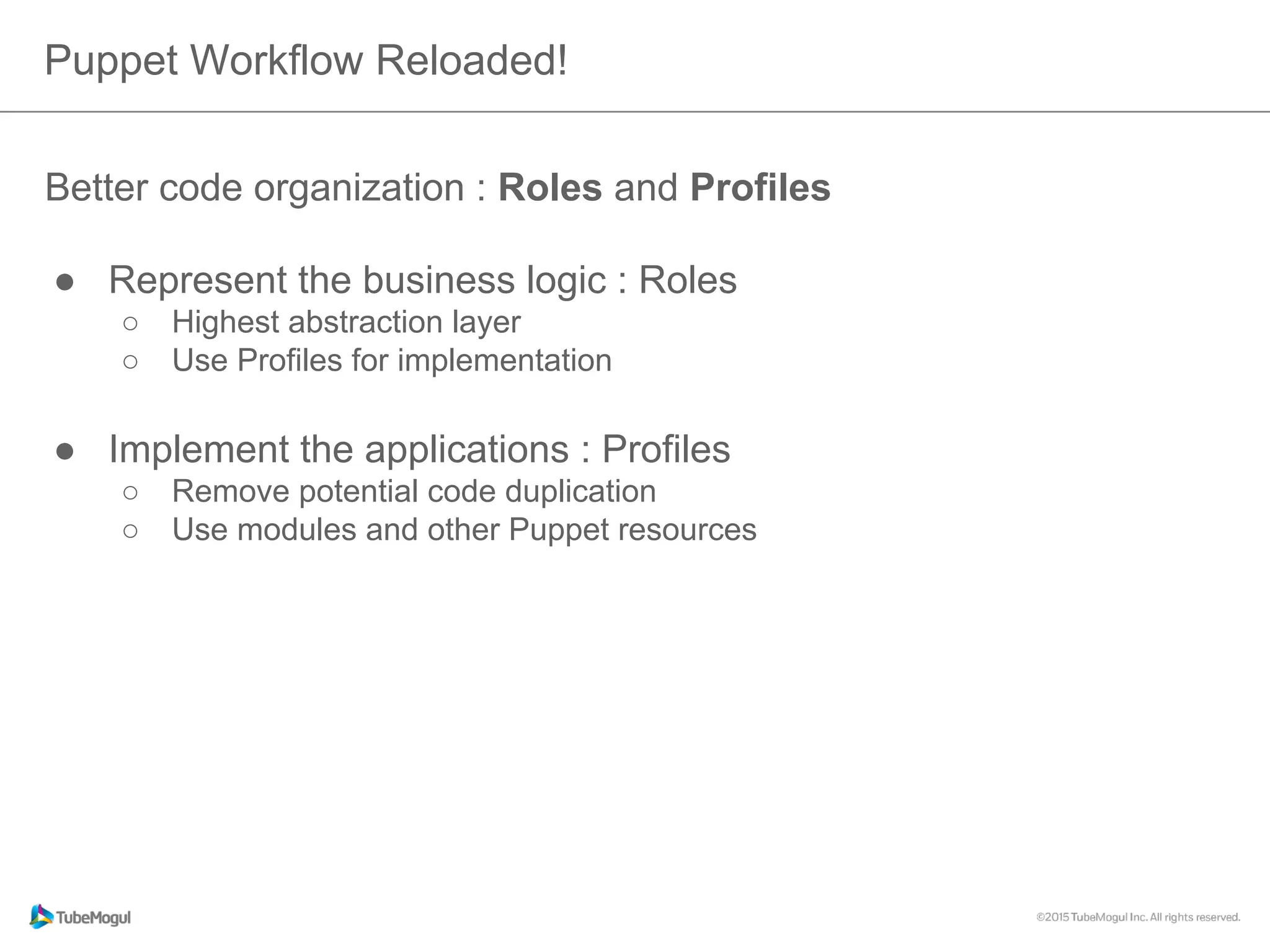 Puppet Workflow Reloaded!
Better code organization : Roles and Profiles
●  Represent the business logic : Roles
o  Highest abstraction layer
o  Use Profiles for implementation
●  Implement the applications : Profiles
o  Remove potential code duplication
o  Use modules and other Puppet resources
 