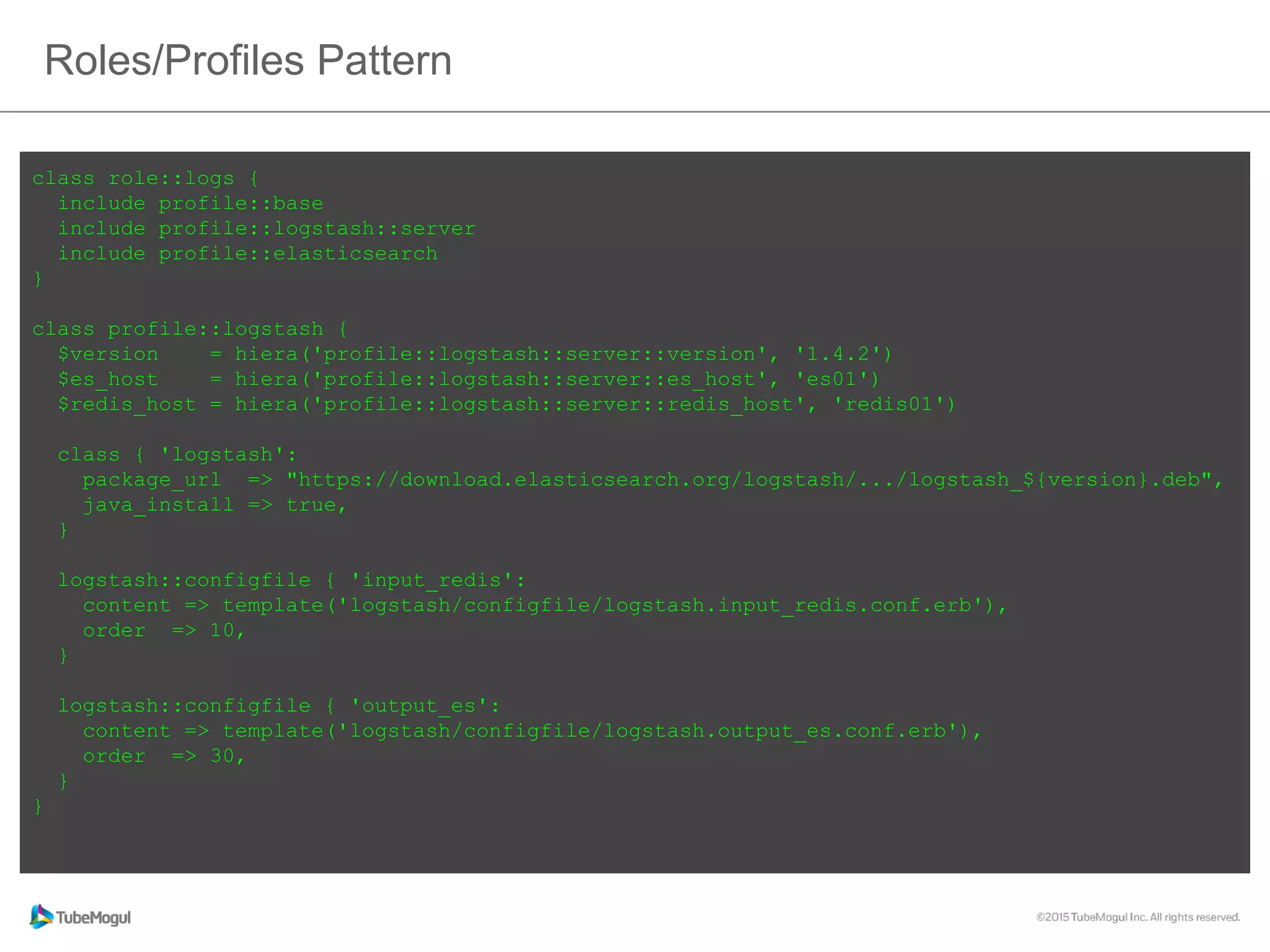 Roles/Profiles Pattern
class role::logs {
include profile::base
include profile::logstash::server
include profile::elasticsearch
}
class profile::logstash {
$version = hiera('profile::logstash::server::version', '1.4.2')
$es_host = hiera('profile::logstash::server::es_host', 'es01')
$redis_host = hiera('profile::logstash::server::redis_host', 'redis01')
class { 'logstash':
package_url => "https://download.elasticsearch.org/logstash/.../logstash_${version}.deb",
java_install => true,
}
logstash::configfile { 'input_redis':
content => template('logstash/configfile/logstash.input_redis.conf.erb'),
order => 10,
}
logstash::configfile { 'output_es':
content => template('logstash/configfile/logstash.output_es.conf.erb'),
order => 30,
}
}
 