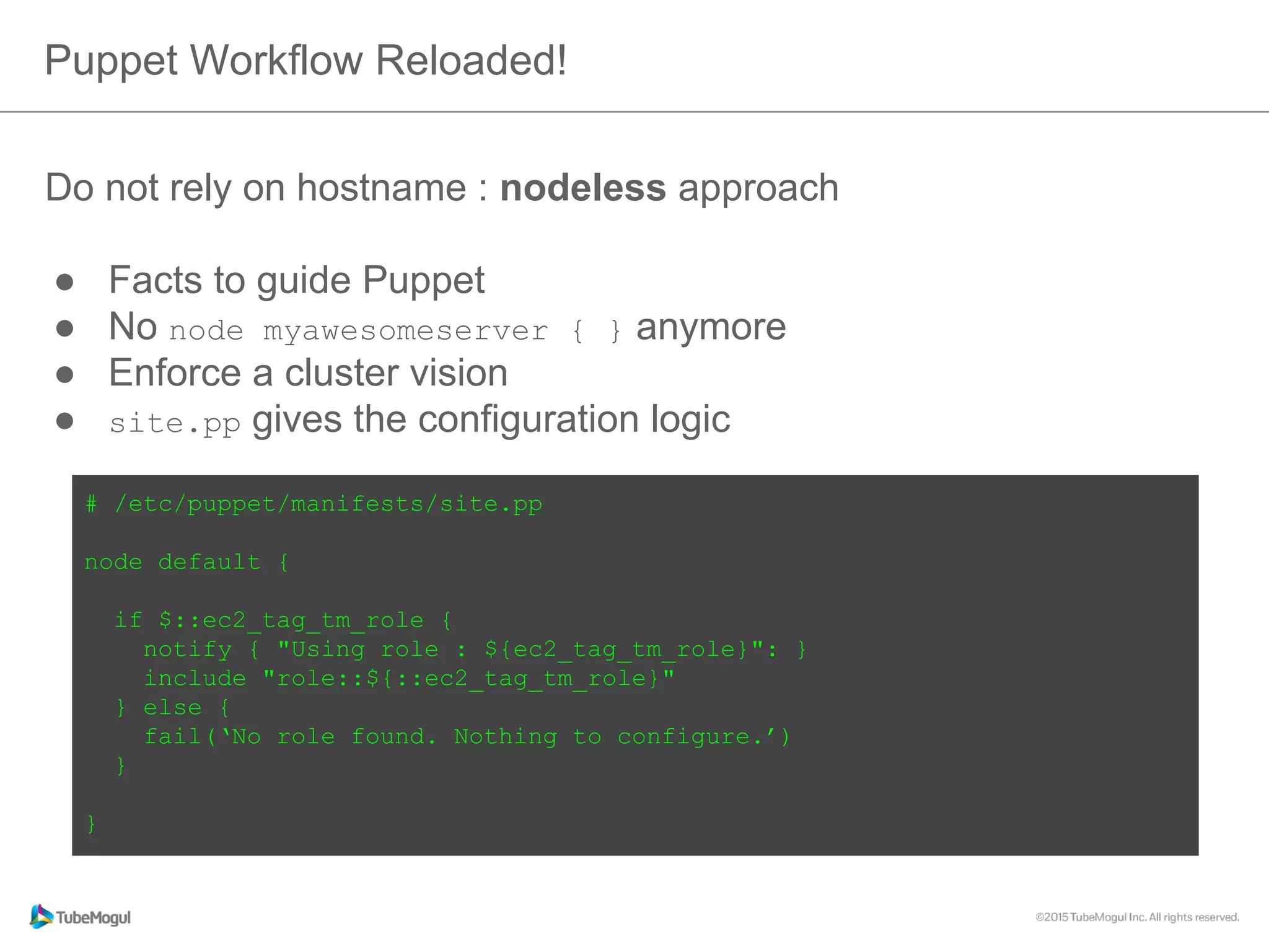 Do not rely on hostname : nodeless approach
●  Facts to guide Puppet
●  No node myawesomeserver { } anymore
●  Enforce a cluster vision
●  site.pp gives the configuration logic
Puppet Workflow Reloaded!
# /etc/puppet/manifests/site.pp
node default {
if $::ec2_tag_tm_role {
notify { "Using role : ${ec2_tag_tm_role}": }
include "role::${::ec2_tag_tm_role}"
} else {
fail(‘No role found. Nothing to configure.’)
}
}
 