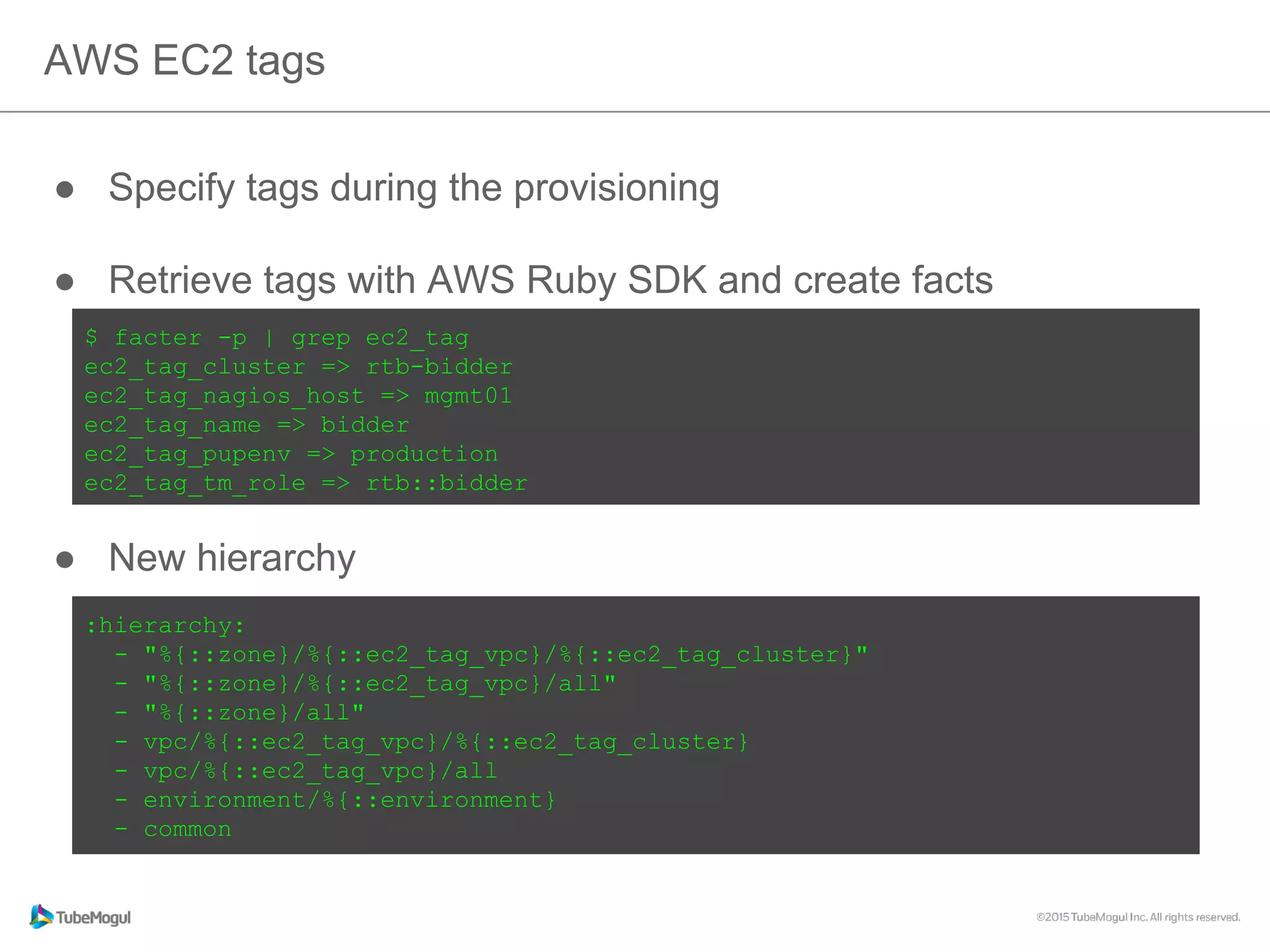●  Specify tags during the provisioning
●  Retrieve tags with AWS Ruby SDK and create facts
●  New hierarchy
AWS EC2 tags
$ facter -p | grep ec2_tag
ec2_tag_cluster => rtb-bidder
ec2_tag_nagios_host => mgmt01
ec2_tag_name => bidder
ec2_tag_pupenv => production
ec2_tag_tm_role => rtb::bidder
:hierarchy:
- "%{::zone}/%{::ec2_tag_vpc}/%{::ec2_tag_cluster}"
- "%{::zone}/%{::ec2_tag_vpc}/all"
- "%{::zone}/all"
- vpc/%{::ec2_tag_vpc}/%{::ec2_tag_cluster}
- vpc/%{::ec2_tag_vpc}/all
- environment/%{::environment}
- common
 