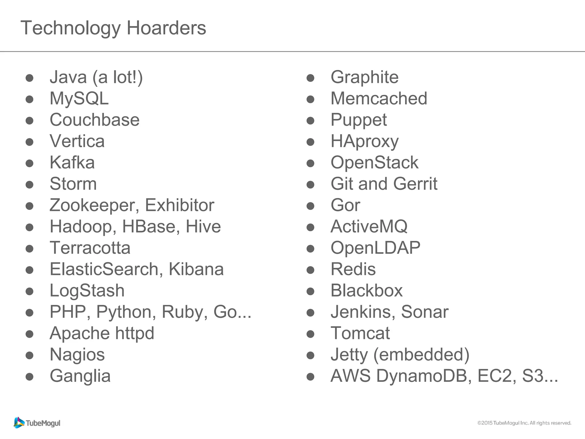 ●  Java (a lot!)
●  MySQL
●  Couchbase
●  Vertica
●  Kafka
●  Storm
●  Zookeeper, Exhibitor
●  Hadoop, HBase, Hive
●  Terracotta
●  ElasticSearch, Kibana
●  LogStash
●  PHP, Python, Ruby, Go...
●  Apache httpd
●  Nagios
●  Ganglia
Technology Hoarders
●  Graphite
●  Memcached
●  Puppet
●  HAproxy
●  OpenStack
●  Git and Gerrit
●  Gor
●  ActiveMQ
●  OpenLDAP
●  Redis
●  Blackbox
●  Jenkins, Sonar
●  Tomcat
●  Jetty (embedded)
●  AWS DynamoDB, EC2, S3...
 