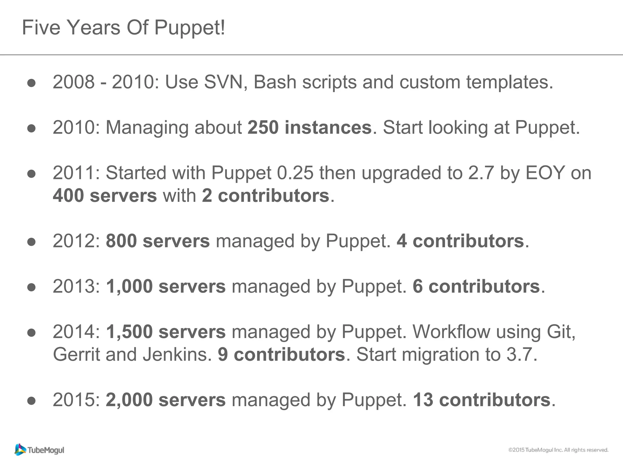 ●  2008 - 2010: Use SVN, Bash scripts and custom templates.
●  2010: Managing about 250 instances. Start looking at Puppet.
●  2011: Started with Puppet 0.25 then upgraded to 2.7 by EOY on
400 servers with 2 contributors.
●  2012: 800 servers managed by Puppet. 4 contributors.
●  2013: 1,000 servers managed by Puppet. 6 contributors.
●  2014: 1,500 servers managed by Puppet. Workflow using Git,
Gerrit and Jenkins. 9 contributors. Start migration to 3.7.
●  2015: 2,000 servers managed by Puppet. 13 contributors.
Five Years Of Puppet!
 