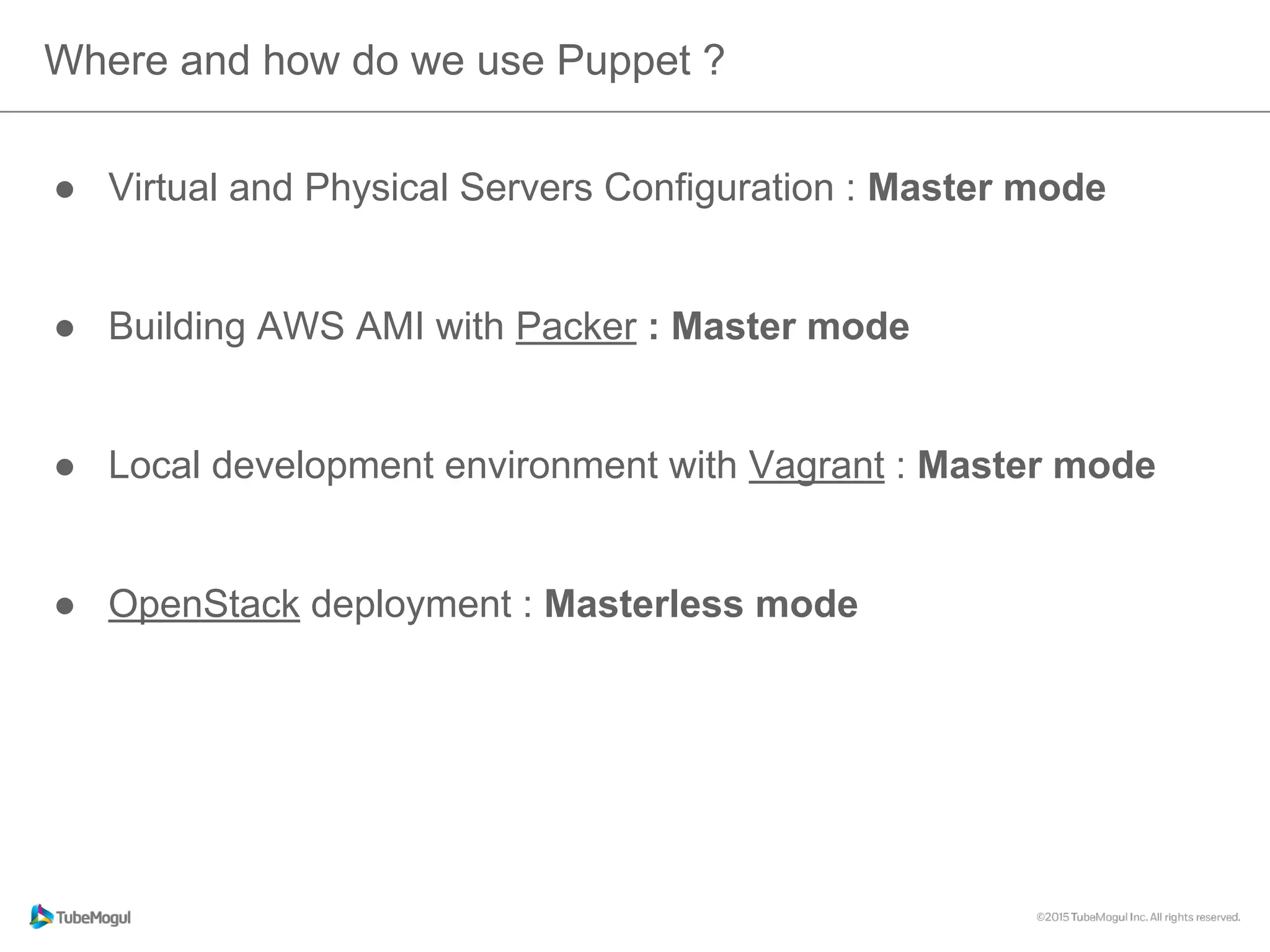 ●  Virtual and Physical Servers Configuration : Master mode
●  Building AWS AMI with Packer : Master mode
●  Local development environment with Vagrant : Master mode
●  OpenStack deployment : Masterless mode
Where and how do we use Puppet ?
 