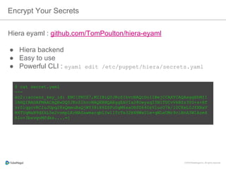 Hiera eyaml : github.com/TomPoulton/hiera-eyaml
●  Hiera backend
●  Easy to use
●  Powerful CLI : eyaml edit /etc/puppet/hiera/secrets.yaml
Encrypt Your Secrets
$ cat secret.yaml
---
ec2::access_key_id: ENC[PKCS7,MIIBiQYJKoZIhvcNAQcDoIIBejCCAXYCAQAxggEhMII
IBHQIBADAFMAACAQEwDQYJKoZIhvcNAQEBBQAEggEAVIa28OwyaqI5N1TDCvVkBZz3YG+s
+Hfzr0lqgcvRCIuJGpq28sQmmuBaQjWY38i86ZSFu0gM6saOHfG64OzVlurO7k/
l0CKeL0JfXNaVM4TUqMaN9dSkL5e2vsmpLKrMASawmarqbLYwllTrTe32H4NWxU1e
+qWLeUMr9ciBnA3W1Azm4RIo+3bsvgvMfdks....=]
 