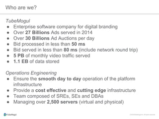 Who are we?
TubeMogul
●  Enterprise software company for digital branding
●  Over 27 Billions Ads served in 2014
●  Over 30 Billions Ad Auctions per day
●  Bid processed in less than 50 ms
●  Bid served in less than 80 ms (include network round trip)
●  5 PB of monthly video traffic served
●  1.1 EB of data stored
Operations Engineering
●  Ensure the smooth day to day operation of the platform
infrastructure
●  Provide a cost effective and cutting edge infrastructure
●  Team composed of SREs, SEs and DBAs
●  Managing over 2,500 servers (virtual and physical)
 