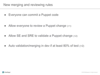 New merging and reviewing rules
●  Everyone can commit a Puppet code
●  Allow everyone to review a Puppet change (+1)
●  Allow SE and SRE to validate a Puppet change (+2)
●  Auto validation/merging in dev if at least 80% of test (+2)
 