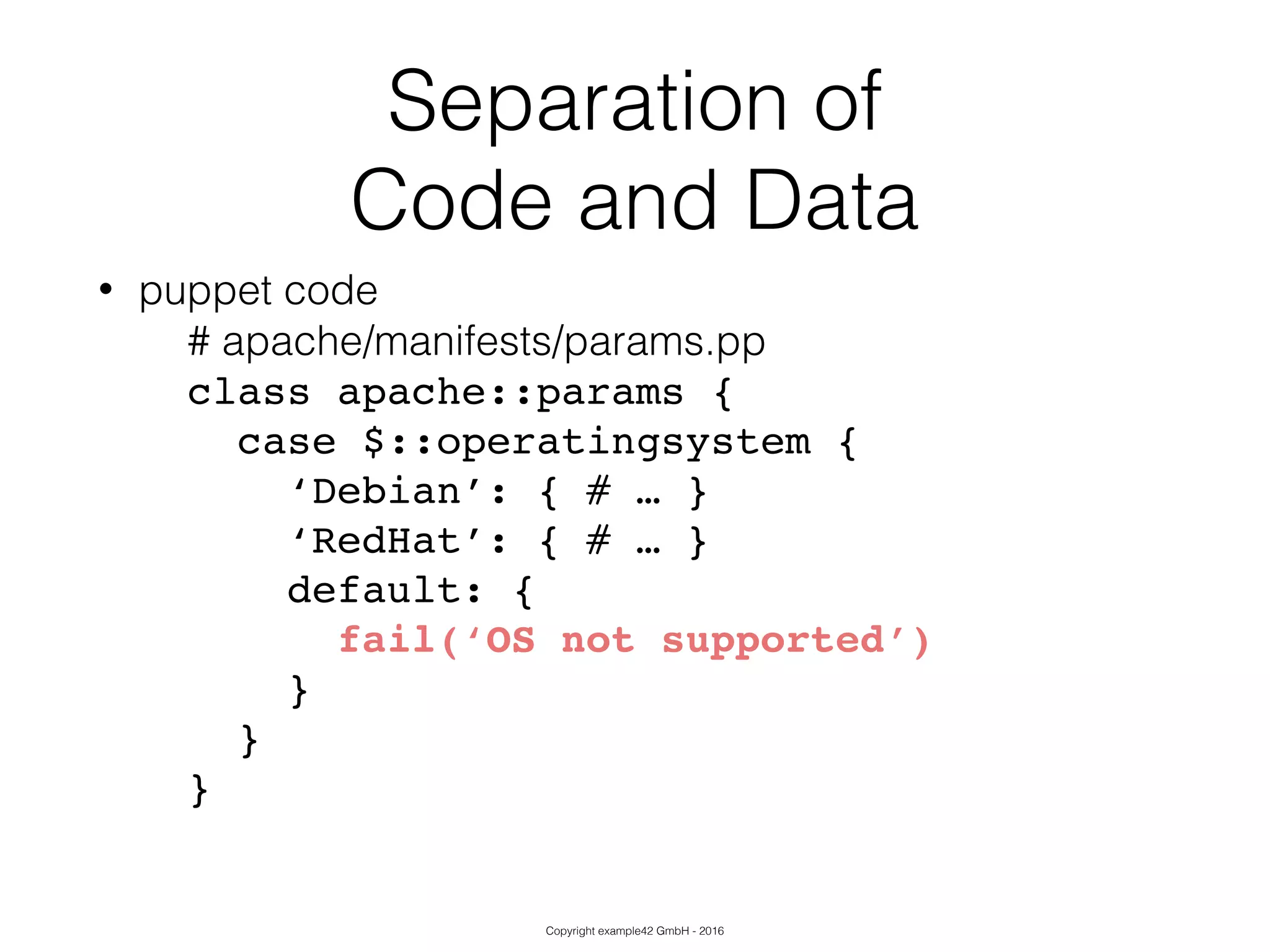 Copyright example42 GmbH - 2016
Separation of
Code and Data
• puppet code
# apache/manifests/params.pp
class apache::params {!
case $::operatingsystem {!
‘Debian’: { # … }!
‘RedHat’: { # … }!
default: {!
fail(‘OS not supported’)!
}!
}!
}!
 