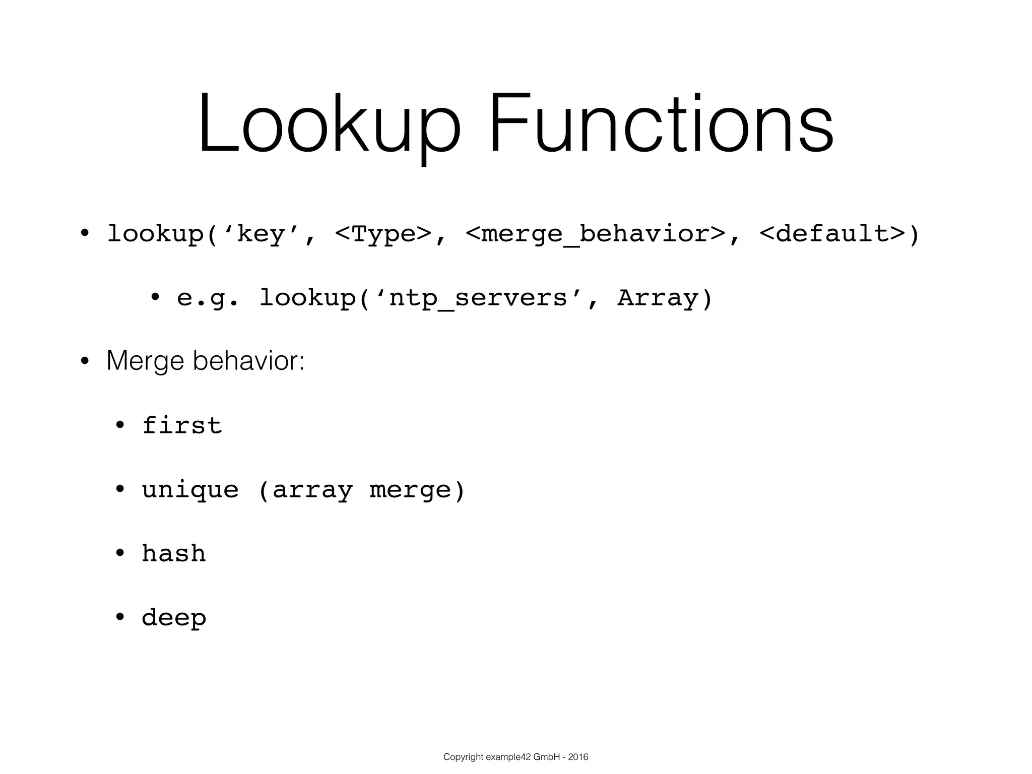 Copyright example42 GmbH - 2016
Lookup Functions
• lookup(‘key’, <Type>, <merge_behavior>, <default>)!
• e.g. lookup(‘ntp_servers’, Array)
• Merge behavior:
• first!
• unique (array merge)!
• hash!
• deep!
 