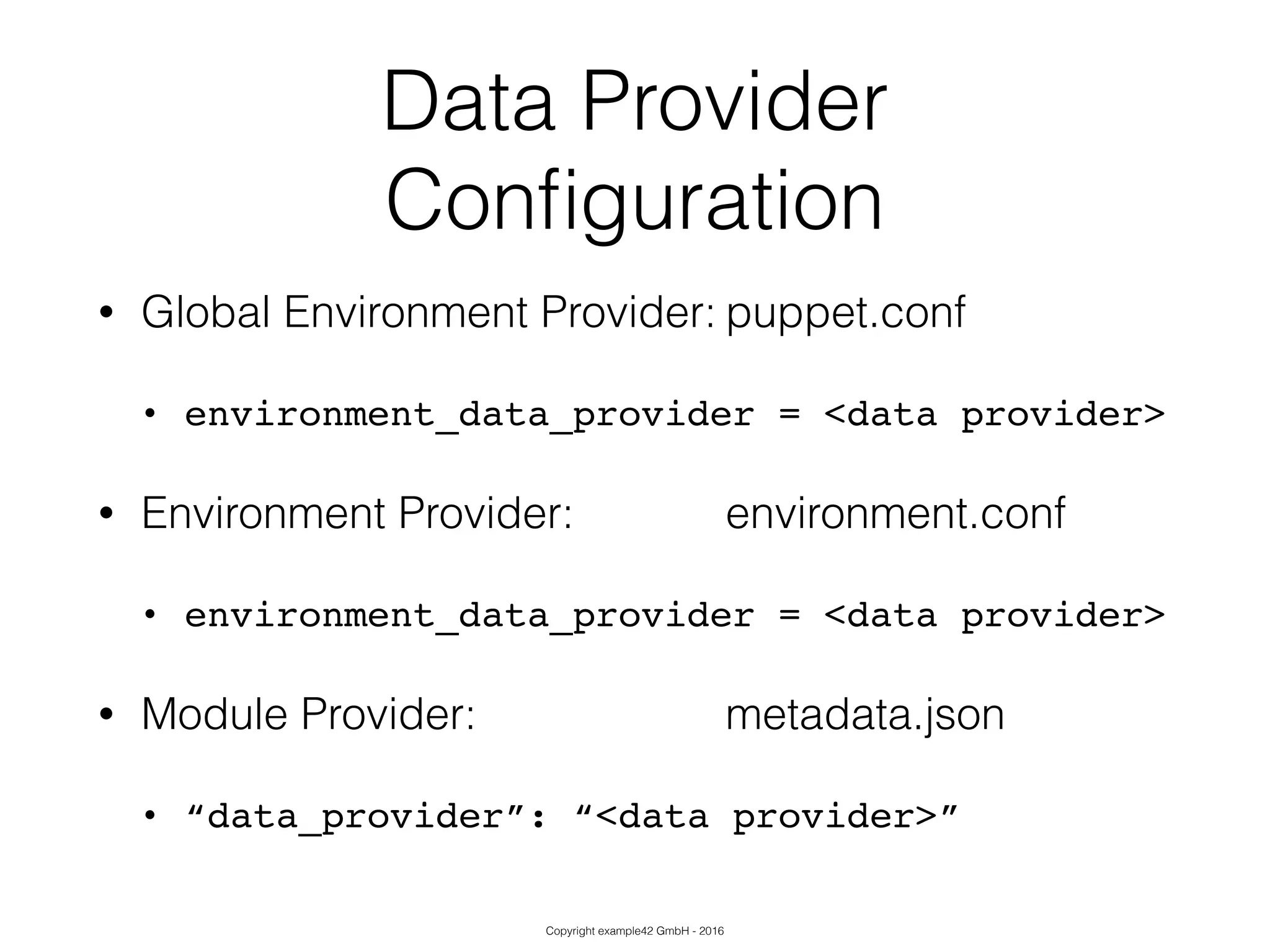 Copyright example42 GmbH - 2016
Data Provider
Conﬁguration
• Global Environment Provider: puppet.conf
• environment_data_provider = <data provider>!
• Environment Provider: environment.conf
• environment_data_provider = <data provider>!
• Module Provider: metadata.json
• “data_provider”: “<data provider>”
 