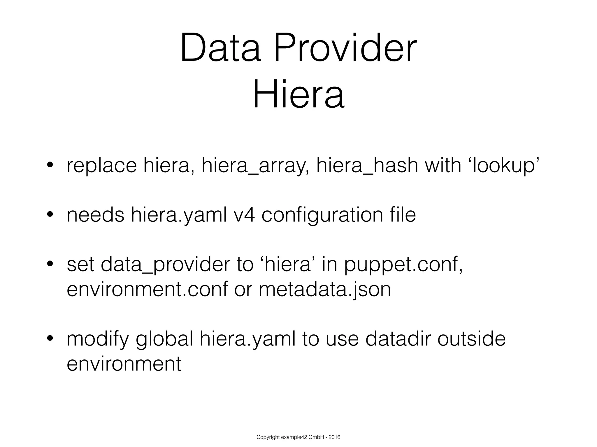 Copyright example42 GmbH - 2016
Data Provider
Hiera
• replace hiera, hiera_array, hiera_hash with ‘lookup’
• needs hiera.yaml v4 conﬁguration ﬁle
• set data_provider to ‘hiera’ in puppet.conf,
environment.conf or metadata.json
• modify global hiera.yaml to use datadir outside
environment
 