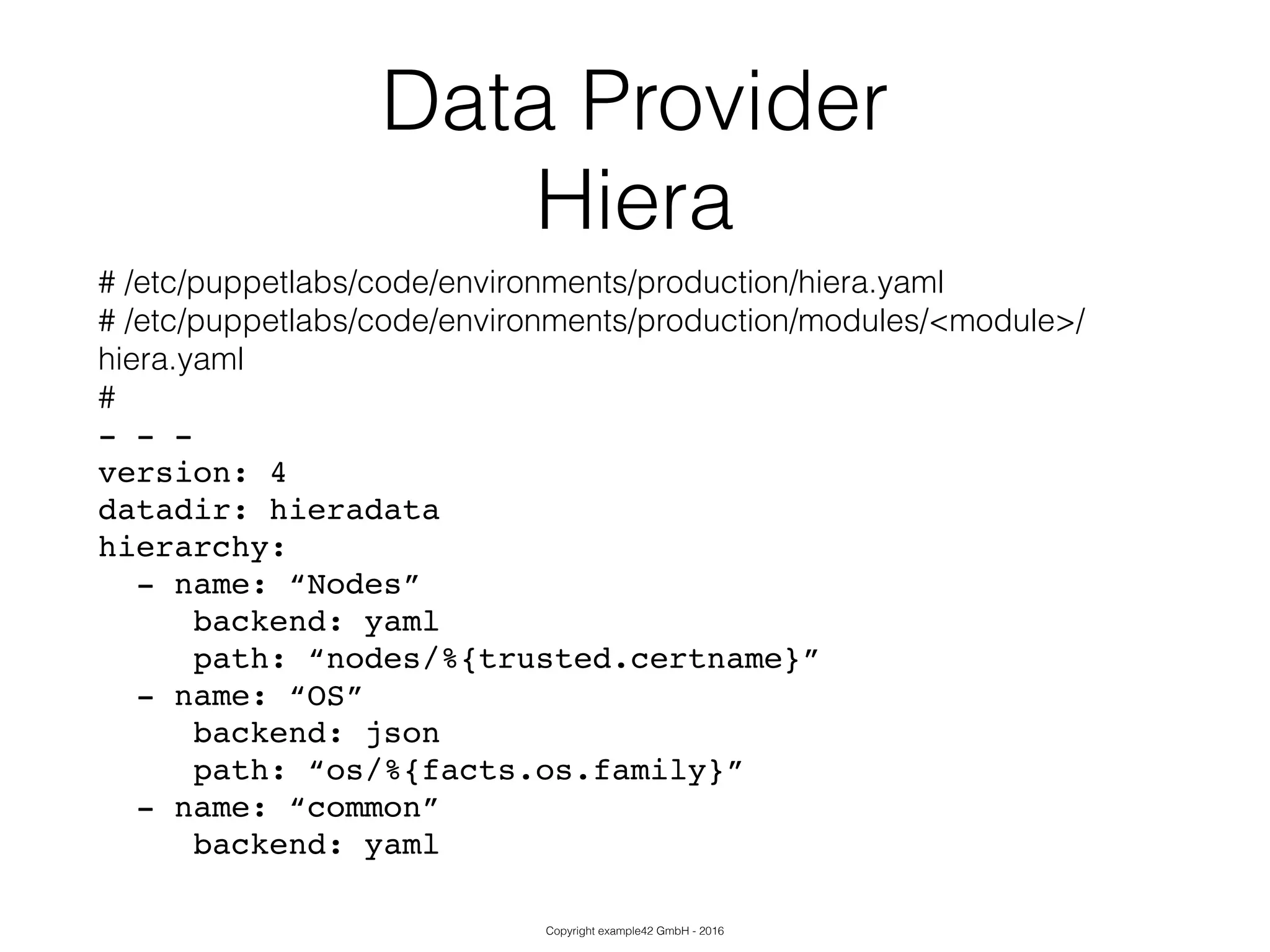 Copyright example42 GmbH - 2016
Data Provider
Hiera
# /etc/puppetlabs/code/environments/production/hiera.yaml
# /etc/puppetlabs/code/environments/production/modules/<module>/
hiera.yaml
#
- - -!
version: 4!
datadir: hieradata!
hierarchy:!
- name: “Nodes”!
backend: yaml!
path: “nodes/%{trusted.certname}”!
- name: “OS”!
backend: json!
path: “os/%{facts.os.family}”!
- name: “common”!
backend: yaml
 