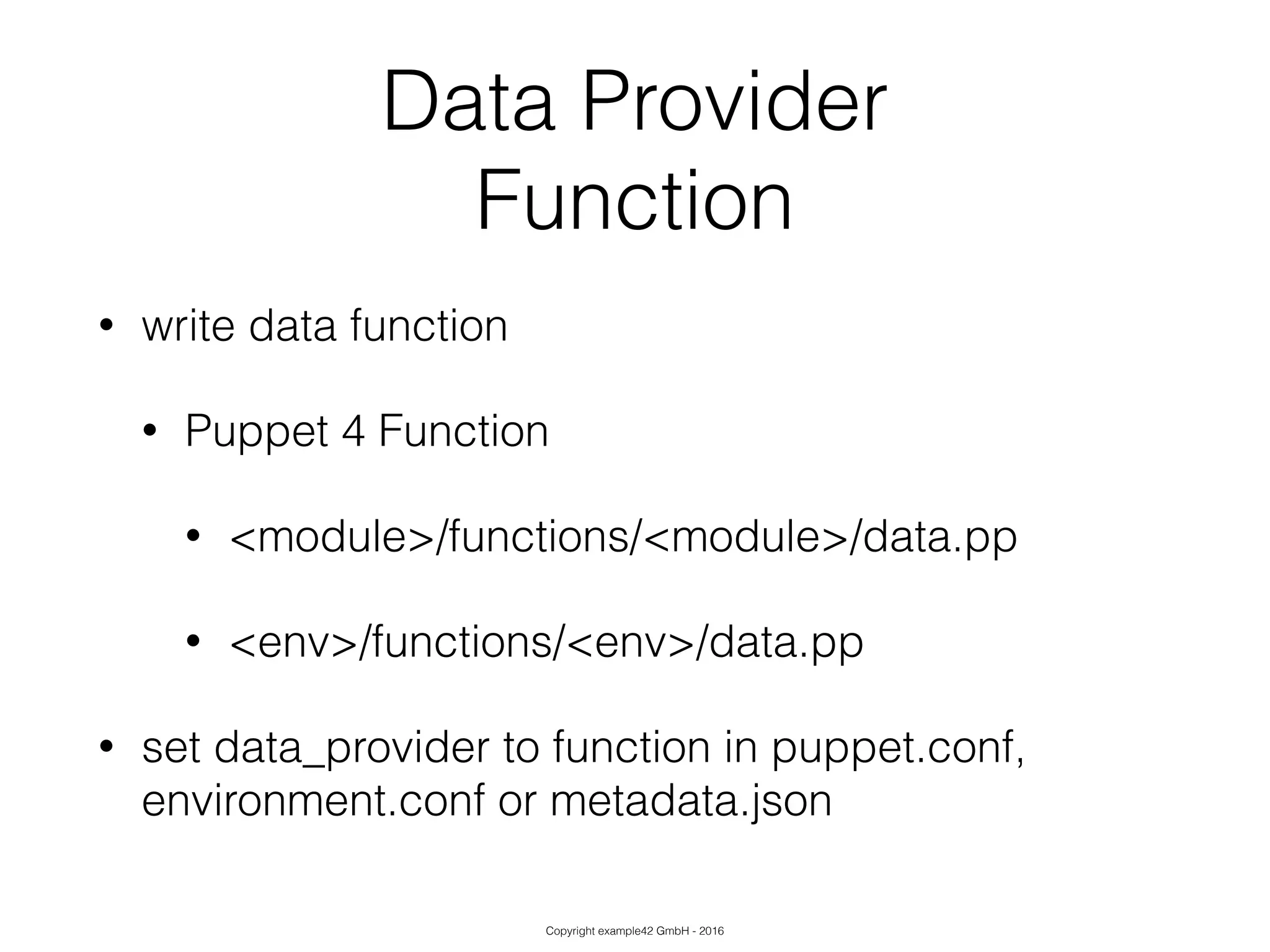 Copyright example42 GmbH - 2016
Data Provider
Function
• write data function
• Puppet 4 Function
• <module>/functions/<module>/data.pp
• <env>/functions/<env>/data.pp
• set data_provider to function in puppet.conf,
environment.conf or metadata.json
 