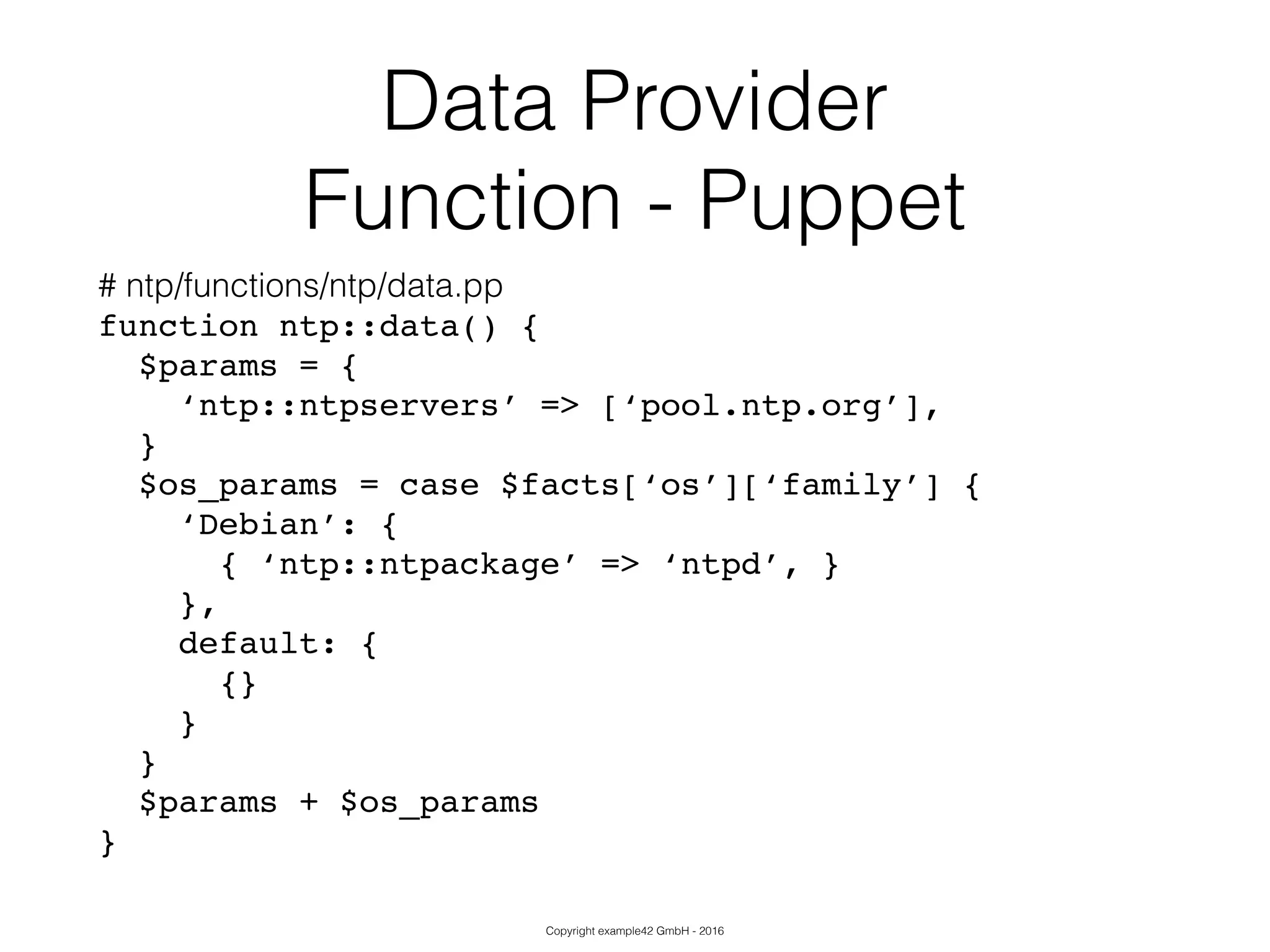 Copyright example42 GmbH - 2016
Data Provider
Function - Puppet
# ntp/functions/ntp/data.pp
function ntp::data() {!
$params = {!
‘ntp::ntpservers’ => [‘pool.ntp.org’],!
}!
$os_params = case $facts[‘os’][‘family’] {!
‘Debian’: {!
{ ‘ntp::ntpackage’ => ‘ntpd’, }!
},!
default: {!
{}!
}!
}!
$params + $os_params!
}
 