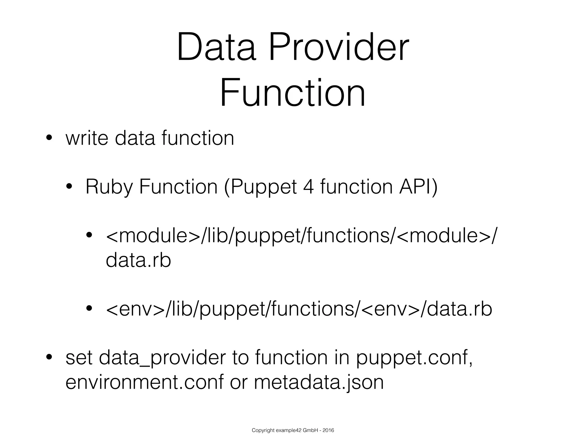 Copyright example42 GmbH - 2016
Data Provider
Function
• write data function
• Ruby Function (Puppet 4 function API)
• <module>/lib/puppet/functions/<module>/
data.rb
• <env>/lib/puppet/functions/<env>/data.rb
• set data_provider to function in puppet.conf,
environment.conf or metadata.json
 