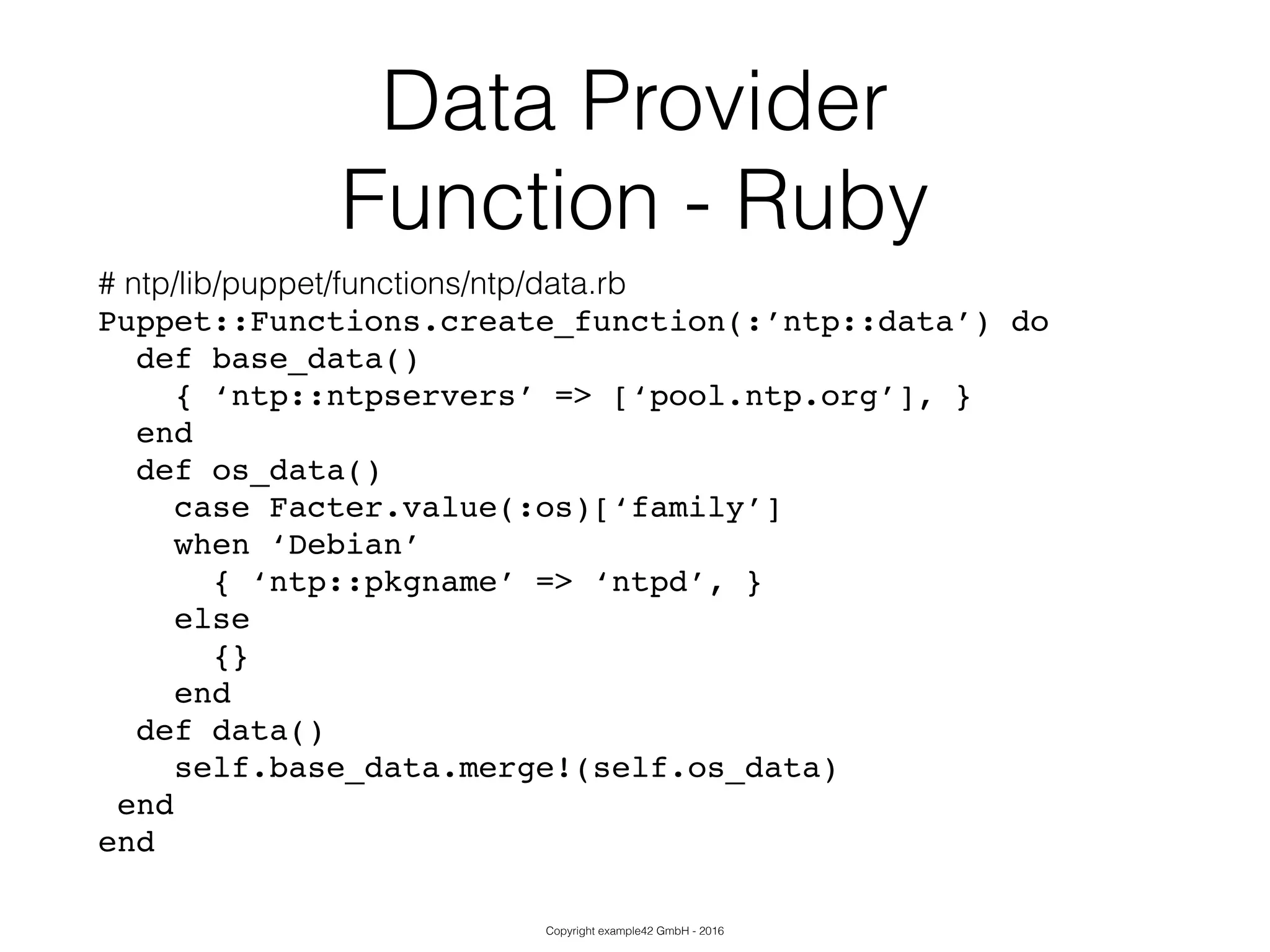 Copyright example42 GmbH - 2016
Data Provider
Function - Ruby
# ntp/lib/puppet/functions/ntp/data.rb
Puppet::Functions.create_function(:’ntp::data’) do!
def base_data()!
{ ‘ntp::ntpservers’ => [‘pool.ntp.org’], }!
end!
def os_data()!
case Facter.value(:os)[‘family’]!
when ‘Debian’!
{ ‘ntp::pkgname’ => ‘ntpd’, }!
else!
{}!
end!
def data()!
self.base_data.merge!(self.os_data)!
end!
end
 