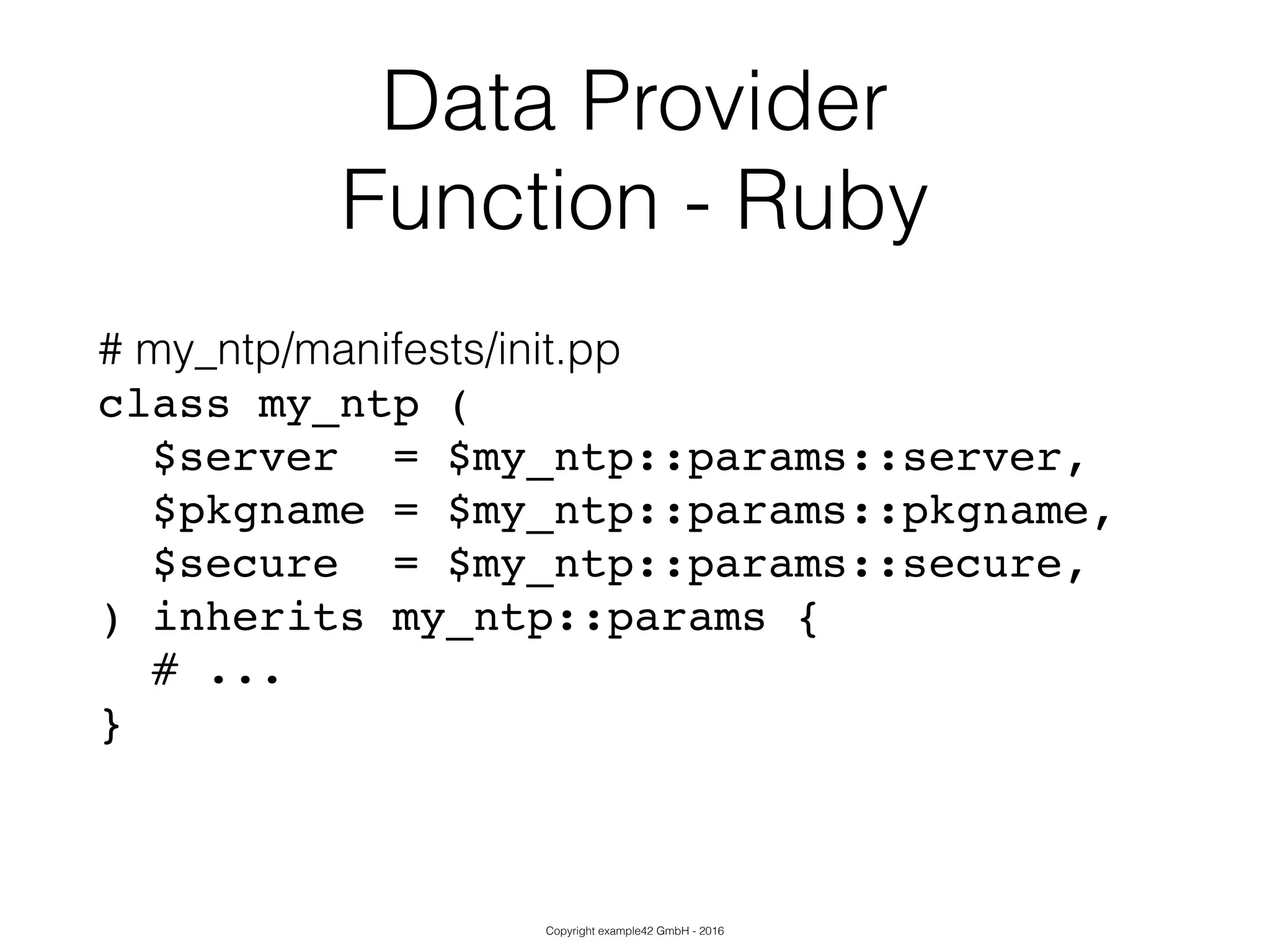 Copyright example42 GmbH - 2016
Data Provider
Function - Ruby
# my_ntp/manifests/init.pp
class my_ntp (!
$server = $my_ntp::params::server,!
$pkgname = $my_ntp::params::pkgname,!
$secure = $my_ntp::params::secure,!
) inherits my_ntp::params {!
# ...!
}!
 