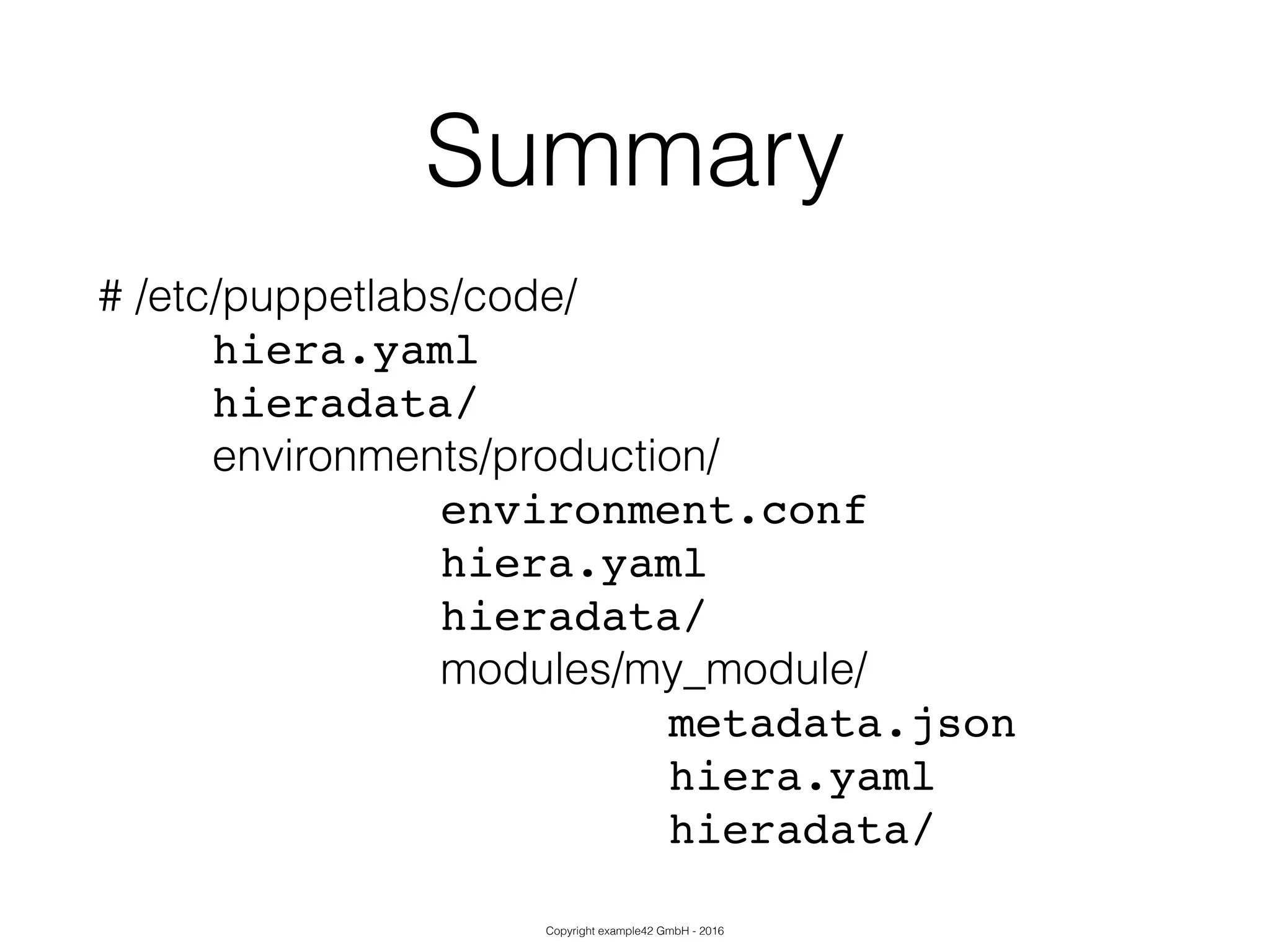 Copyright example42 GmbH - 2016
Summary
# /etc/puppetlabs/code/
! ! hiera.yaml!
! ! hieradata/!
! ! environments/production/
! ! ! ! ! ! environment.conf!
! ! ! ! ! ! hiera.yaml!
! ! ! ! ! ! hieradata/!
modules/my_module/
! ! ! ! ! ! ! ! ! ! metadata.json!
! ! ! ! ! ! ! ! ! ! hiera.yaml!
! ! ! ! ! ! ! ! ! ! hieradata/
 