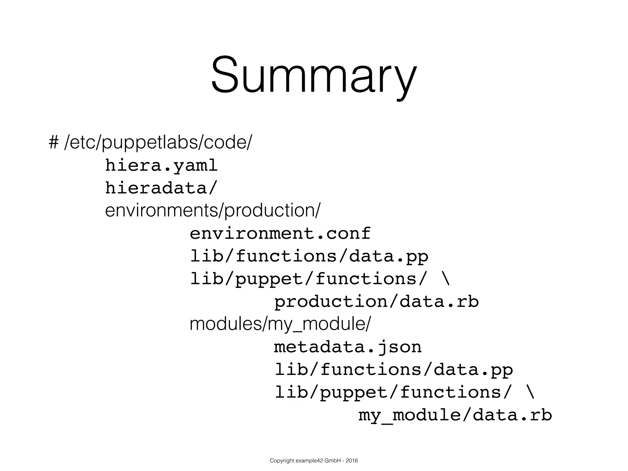 Copyright example42 GmbH - 2016
Summary
# /etc/puppetlabs/code/
! ! hiera.yaml!
! ! hieradata/!
! ! environments/production/
! ! ! ! ! environment.conf!
! ! ! ! ! lib/functions/data.pp!
! ! ! ! ! lib/puppet/functions/ !
! ! ! ! ! ! ! ! production/data.rb!
modules/my_module/
! ! ! ! ! ! !! ! metadata.json!
! ! ! ! ! ! ! ! lib/functions/data.pp!
! ! ! ! ! ! ! ! lib/puppet/functions/ !
! ! ! ! ! ! ! ! ! ! ! my_module/data.rb
 