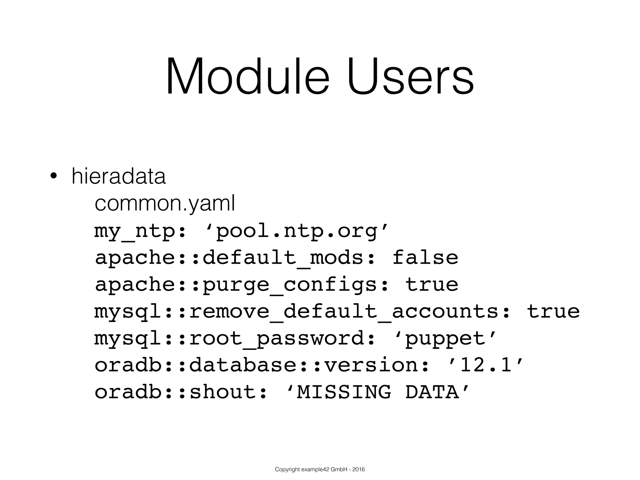 Copyright example42 GmbH - 2016
Module Users
• hieradata
common.yaml
my_ntp: ‘pool.ntp.org’!
apache::default_mods: false!
apache::purge_configs: true!
mysql::remove_default_accounts: true!
mysql::root_password: ‘puppet’!
oradb::database::version: ’12.1’!
oradb::shout: ‘MISSING DATA’
 