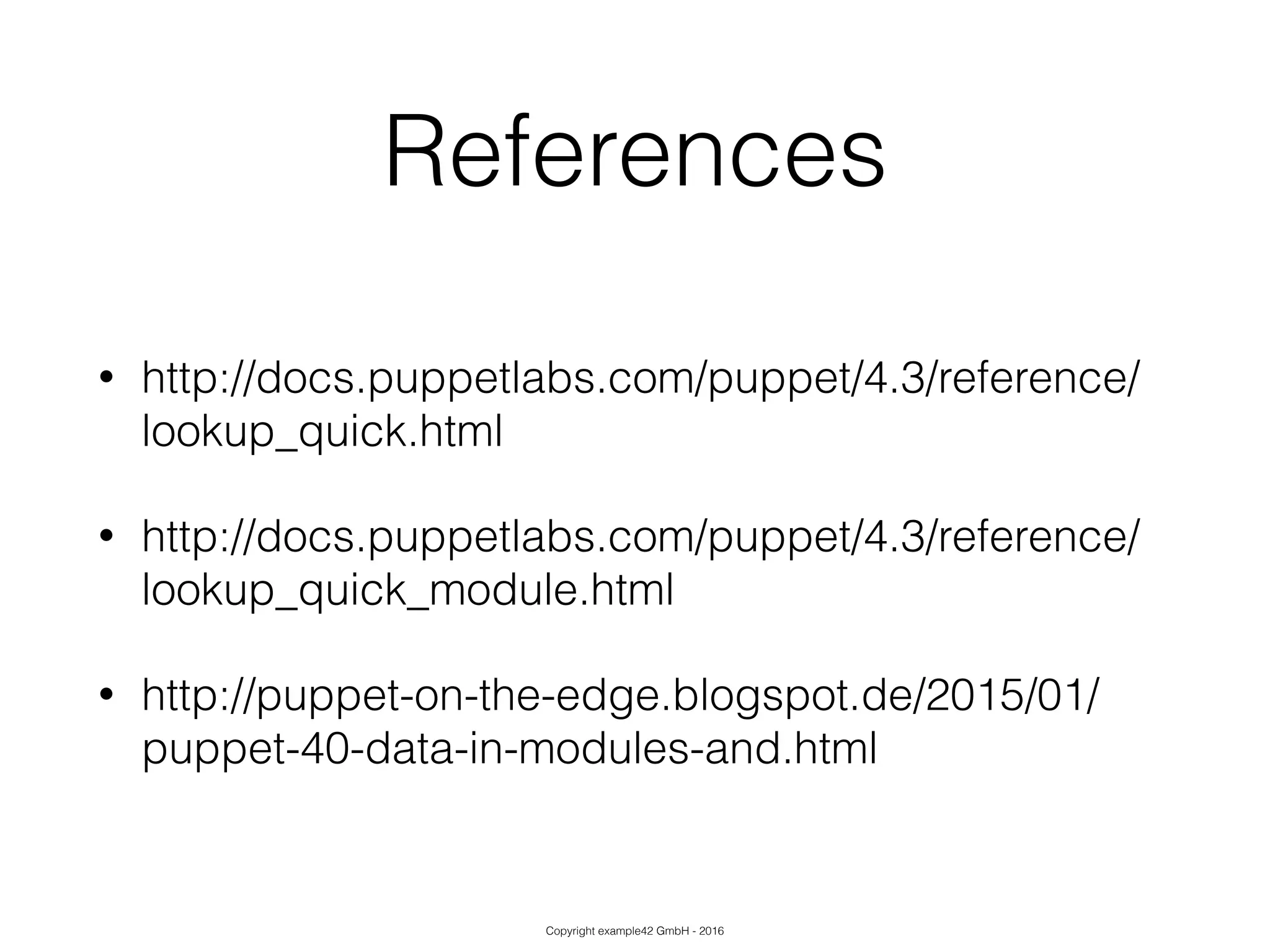 Copyright example42 GmbH - 2016
References
• http://docs.puppetlabs.com/puppet/4.3/reference/
lookup_quick.html
• http://docs.puppetlabs.com/puppet/4.3/reference/
lookup_quick_module.html
• http://puppet-on-the-edge.blogspot.de/2015/01/
puppet-40-data-in-modules-and.html
 