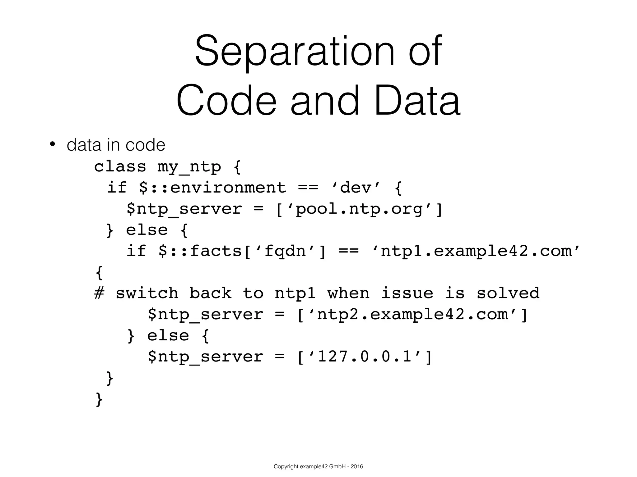 Copyright example42 GmbH - 2016
Separation of
Code and Data
• data in code
class my_ntp {!
!if $::environment == ‘dev’ {!
$ntp_server = [‘pool.ntp.org’]!
} else {!
if $::facts[‘fqdn’] == ‘ntp1.example42.com’
{!
# switch back to ntp1 when issue is solved!
$ntp_server = [‘ntp2.example42.com’]!
} else {!
$ntp_server = [‘127.0.0.1’]!
}!
}!
 