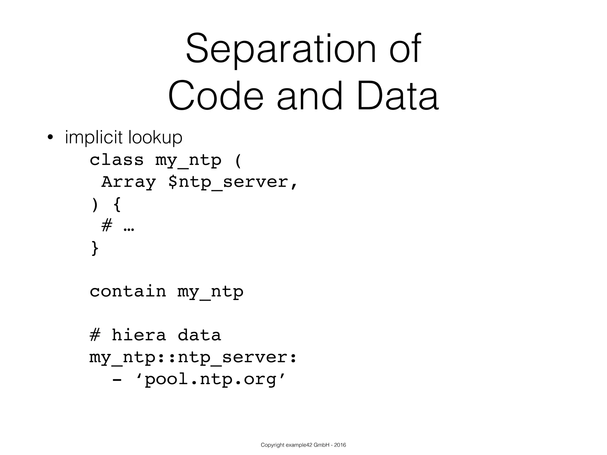 Copyright example42 GmbH - 2016
Separation of
Code and Data
• implicit lookup
class my_ntp (!
!Array $ntp_server,!
) {!
!# …!
}!
!
contain my_ntp!
!
# hiera data!
my_ntp::ntp_server:!
- ‘pool.ntp.org’!
 