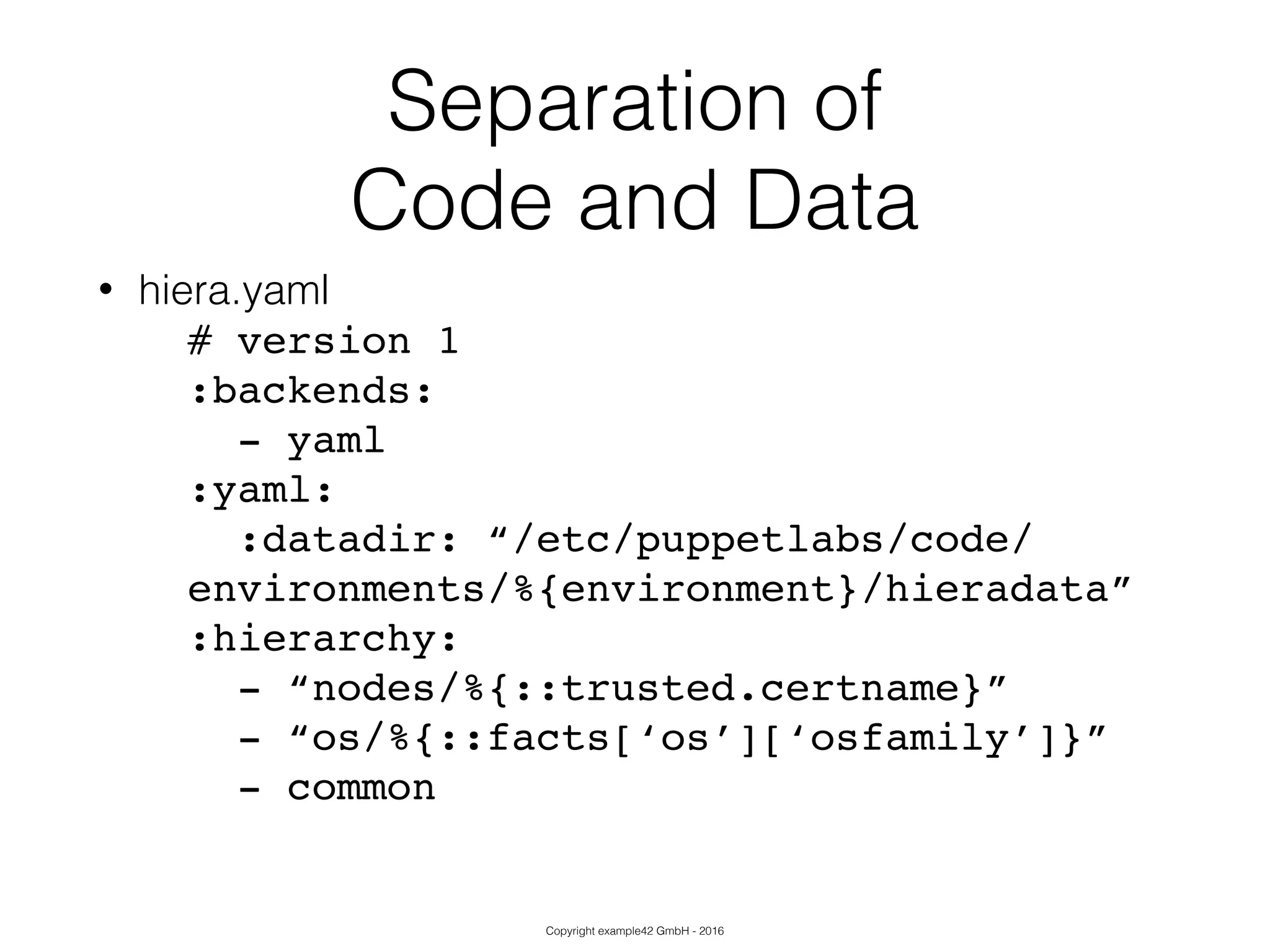 Copyright example42 GmbH - 2016
Separation of
Code and Data
• hiera.yaml
# version 1!
:backends:!
- yaml!
:yaml:!
:datadir: “/etc/puppetlabs/code/
environments/%{environment}/hieradata”!
:hierarchy:!
- “nodes/%{::trusted.certname}”!
- “os/%{::facts[‘os’][‘osfamily’]}”!
- common!
 