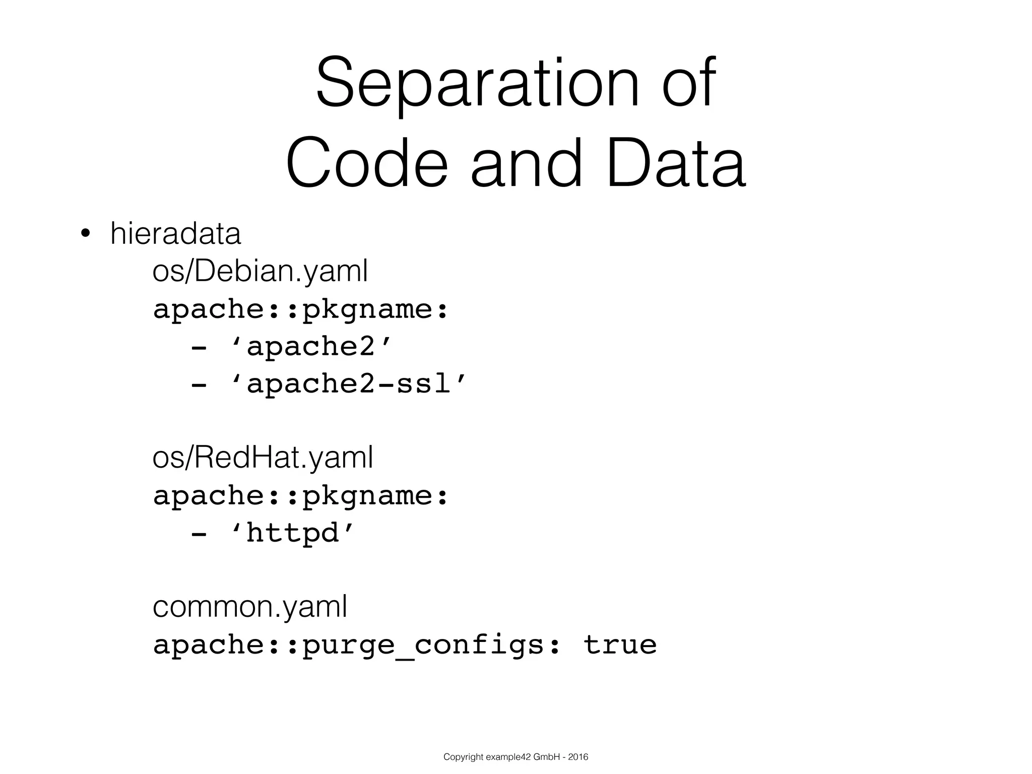 Copyright example42 GmbH - 2016
Separation of
Code and Data
• hieradata
os/Debian.yaml
apache::pkgname:!
- ‘apache2’!
- ‘apache2-ssl’!
!
os/RedHat.yaml
apache::pkgname:!
- ‘httpd’!
!
common.yaml
apache::purge_configs: true!
 