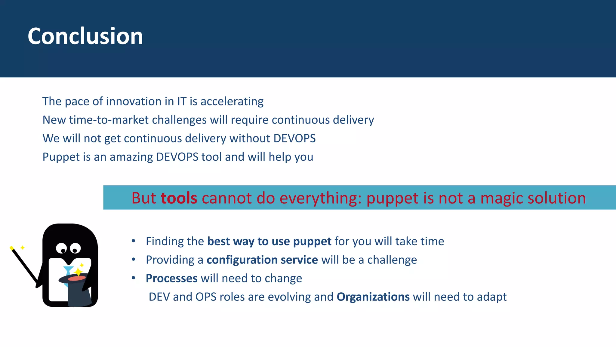 The pace of innovation in IT is accelerating
New time-to-market challenges will require continuous delivery
We will not get continuous delivery without DEVOPS
Puppet is an amazing DEVOPS tool and will help you
Conclusion
• Finding the best way to use puppet for you will take time
• Providing a configuration service will be a challenge
• Processes will need to change
DEV and OPS roles are evolving and Organizations will need to adapt
But tools cannot do everything: puppet is not a magic solution
 