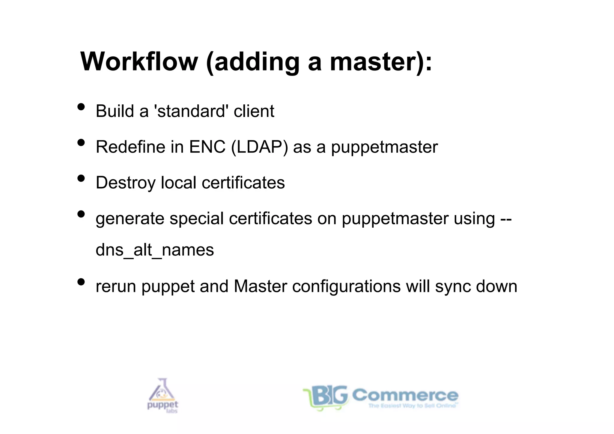 Workflow (adding a master):
•  Build a 'standard' client
•  Redefine in ENC (LDAP) as a puppetmaster
•  Destroy local certificates
•  generate special certificates on puppetmaster using --
  dns_alt_names

•  rerun puppet and Master configurations will sync down
 