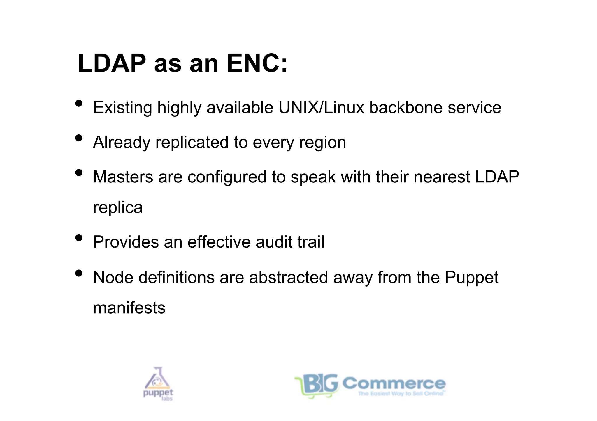 LDAP as an ENC:
•  Existing highly available UNIX/Linux backbone service
•  Already replicated to every region
•  Masters are configured to speak with their nearest LDAP
  replica

•  Provides an effective audit trail
•  Node definitions are abstracted away from the Puppet
  manifests
 