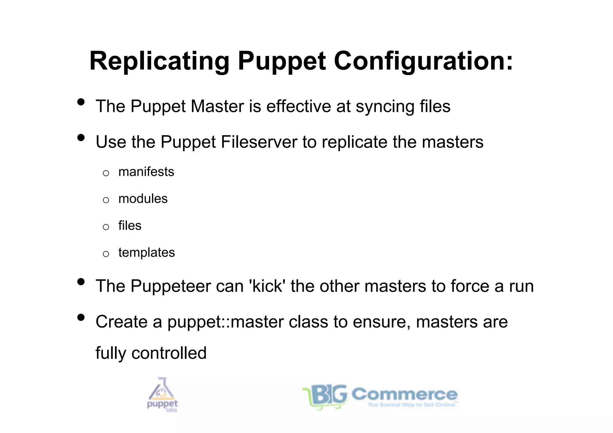 Replicating Puppet Configuration:
•  The Puppet Master is effective at syncing files
•  Use the Puppet Fileserver to replicate the masters
   o  manifests

   o  modules

   o  files

   o  templates

•  The Puppeteer can 'kick' the other masters to force a run
•  Create a puppet::master class to ensure, masters are
  fully controlled
 