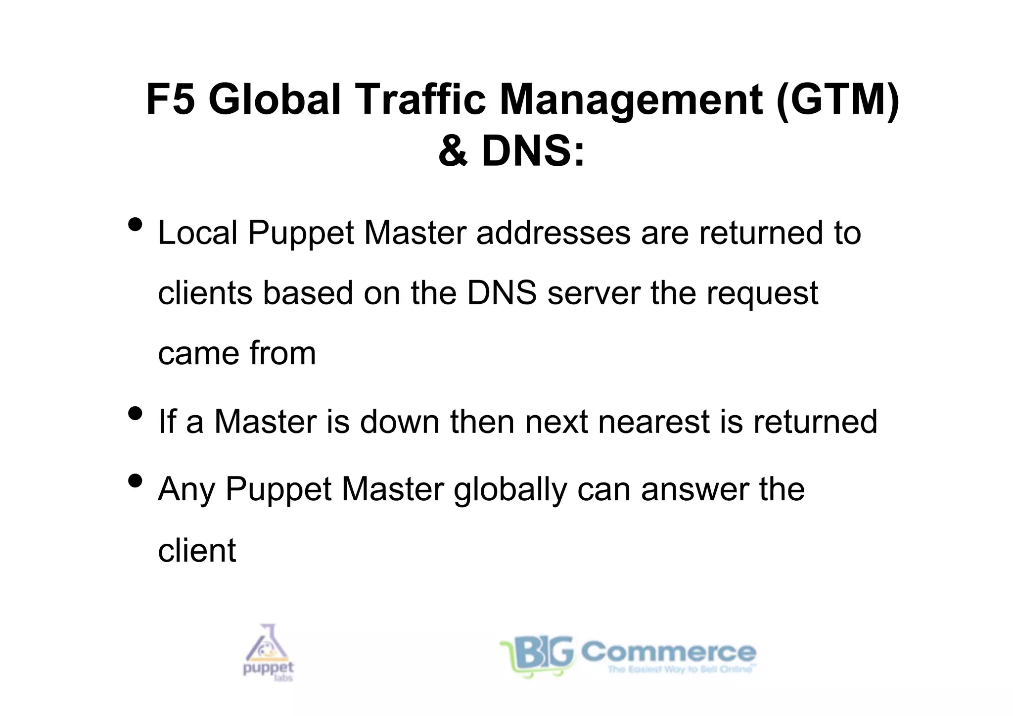 F5 Global Traffic Management (GTM)
               & DNS:
•  Local Puppet Master addresses are returned to
  clients based on the DNS server the request
  came from

•  If a Master is down then next nearest is returned
•  Any Puppet Master globally can answer the
  client
 