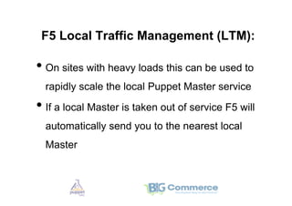F5 Local Traffic Management (LTM):

•  On sites with heavy loads this can be used to
  rapidly scale the local Puppet Master service

•  If a local Master is taken out of service F5 will
  automatically send you to the nearest local
  Master
 