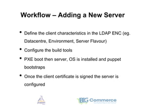 Workflow – Adding a New Server

•  Define the client characteristics in the LDAP ENC (eg.
  Datacentre, Environment, Server Flavour)

•  Configure the build tools
•  PXE boot then server, OS is installed and puppet
  bootstraps

•  Once the client certificate is signed the server is
  configured
 