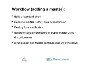 Workflow (adding a master):
•  Build a 'standard' client
•  Redefine in ENC (LDAP) as a puppetmaster
•  Destroy local certificates
•  generate special certificates on puppetmaster using --
  dns_alt_names

•  rerun puppet and Master configurations will sync down
 