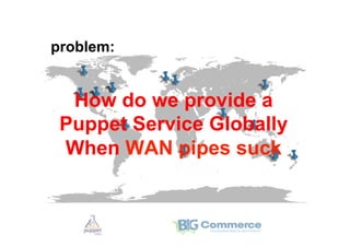 problem:


  How do we provide a
 Puppet Service Globally
 When WAN pipes suck
 