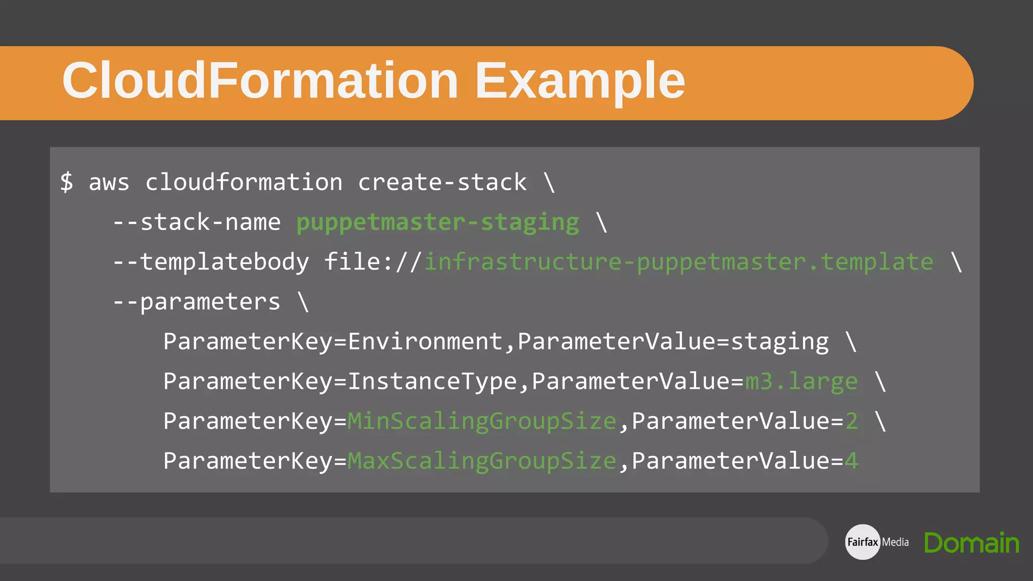$ aws cloudformation create-stack 
--stack-name puppetmaster-staging 
--templatebody file://infrastructure-puppetmaster.template 
--parameters 
ParameterKey=Environment,ParameterValue=staging 
ParameterKey=InstanceType,ParameterValue=m3.large 
ParameterKey=MinScalingGroupSize,ParameterValue=2 
ParameterKey=MaxScalingGroupSize,ParameterValue=4
CloudFormation Example
 